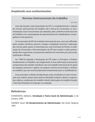 Os modelos de organização do trabalho
19
Ampliando seus conhecimentos
Normas internacionais do trabalho
(OIT, 2006)
Uma das funções mais importantes da OIT é o estabelecimento e adoção
de normas internacionais de trabalho sob a forma de convenções ou reco-
mendações. Esses instrumentos são adotados pela Conferência Internacional
do Trabalho com a participação de representantes dos trabalhadores, empre-
gadores e dos governos.
As Convenções da OIT são tratados internacionais que, uma vez ratificados
pelos estados membros, passam a integrar a legislação nacional. A aplicação
das normas pelos países é examinada por uma Comissão de Peritos na Apli-
cação de Convenções e Recomendações da OIT que recebe e avalia queixas,
dando-lhes seguimento e produzindo relatórios de memórias para discussão,
publicação e difusão.
Em 1998 foi adotada a Declaração da OIT sobre os Princípios e Direitos
Fundamentais noTrabalho e seu Seguimento. É uma reafirmação universal do
compromisso dos estados membros e da comunidade internacional em geral
de respeitar, promover e aplicar um patamar mínimo de princípios e direitos
no trabalho, que são reconhecidamente fundamentais para os trabalhadores.
Esses princípios e direitos fundamentais estão recolhidos em oito Conven-
ções que cobrem quatro áreas básicas: liberdade sindical e direito à negocia-
ção coletiva, erradicação do trabalho infantil, eliminação do trabalho forçado
e não discriminação no emprego ou ocupação.
Referências
Chiavenato, Idalberto. Introdução à Teoria Geral da Administração. 6 ed.
Campus, 2000.
CRAINER, Stuart. Os Revolucionários da Administração. São Paulo: Negócio,
1999.
 