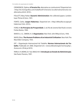 20
Os modelos de organização do trabalho
CREMONESE, Djalma. A Terceira Via: alternativa ou continuísmo? Disponível em:
http://br.monografias.com/trabalhos915/terceira-via-alternativa/terceira-via-
alternativa.shtml. 2010.
Follett, Mary Parker. Dynamic Administration: the collected papers. London:
Isaac Pitman  Sons, 1941.
FONTE, Carlos. Jurgen Habermas. Disponível em: http://afilosofia.no.sapo.pt/
habermas1.htm. 2010.
FORD, H. Os Princípios da Prosperidade. 2. ed. Rio de Janeiro/São Paulo: Livraria
Freitas Bastos, 1964.
MARCH, J. G. ; SIMON, H. A. Organization. New York: John Wiley  Sons, 1958.
MAYO, Elton. The Humam Problems of an Industrial Civilization. NewYork:The
Macmillan Company, 1933.
OIT – Organização Internacional do Trabalho. Normas Internacionais do Tra-
balho. Publicado em 2006. Disponível em: www.oitbrasil.org.br/normas.php.
Acesso em: 29 de jul 2010.
PARK, K. H; BONIS, D. F de; ABUD, M. R. Introdução ao Estudo da Administração.
São Paulo: Pioneira, 1997.
 