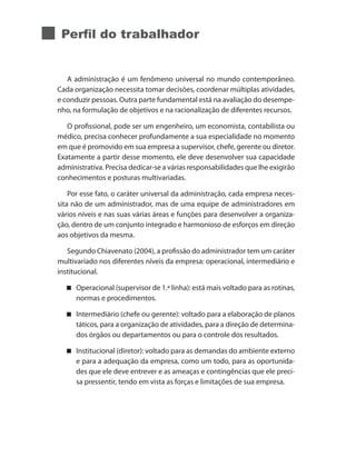Perfil do trabalhador
A administração é um fenômeno universal no mundo contemporâneo.
Cada organização necessita tomar decisões, coordenar múltiplas atividades,
e conduzir pessoas. Outra parte fundamental está na avaliação do desempe-
nho, na formulação de objetivos e na racionalização de diferentes recursos.
O profissional, pode ser um engenheiro, um economista, contabilista ou
médico, precisa conhecer profundamente a sua especialidade no momento
em que é promovido em sua empresa a supervisor, chefe, gerente ou diretor.
Exatamente a partir desse momento, ele deve desenvolver sua capacidade
administrativa. Precisa dedicar-se a várias responsabilidades que lhe exigirão
conhecimentos e posturas multivariadas.
Por esse fato, o caráter universal da administração, cada empresa neces-
sita não de um administrador, mas de uma equipe de administradores em
vários níveis e nas suas várias áreas e funções para desenvolver a organiza-
ção, dentro de um conjunto integrado e harmonioso de esforços em direção
aos objetivos da mesma.
Segundo Chiavenato (2004), a profissão do administrador tem um caráter
multivariado nos diferentes níveis da empresa: operacional, intermediário e
institucional.
Operacional (supervisor de 1.ª linha): está mais voltado para as rotinas,
normas e procedimentos.
Intermediário (chefe ou gerente): voltado para a elaboração de planos
táticos, para a organização de atividades, para a direção de determina-
dos órgãos ou departamentos ou para o controle dos resultados.
Institucional (diretor): voltado para as demandas do ambiente externo
e para a adequação da empresa, como um todo, para as oportunida-
des que ele deve entrever e as ameaças e contingências que ele preci-
sa pressentir, tendo em vista as forças e limitações de sua empresa.
 