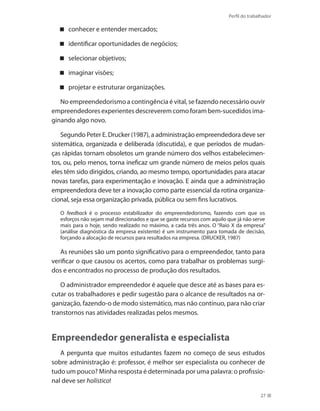 Perfil do trabalhador
27
conhecer e entender mercados;
identificar oportunidades de negócios;
selecionar objetivos;
imaginar visões;
projetar e estruturar organizações.
No empreendedorismo a contingência é vital, se fazendo necessário ouvir
empreendedores experientes descreverem como foram bem-sucedidos ima-
ginando algo novo.
Segundo Peter E. Drucker (1987), a administração empreendedora deve ser
sistemática, organizada e deliberada (discutida), e que períodos de mudan-
ças rápidas tornam obsoletos um grande número dos velhos estabelecimen-
tos, ou, pelo menos, torna ineficaz um grande número de meios pelos quais
eles têm sido dirigidos, criando, ao mesmo tempo, oportunidades para atacar
novas tarefas, para experimentação e inovação. E ainda que a administração
empreendedora deve ter a inovação como parte essencial da rotina organiza-
cional, seja essa organização privada, pública ou sem fins lucrativos.
O feedback é o processo estabilizador do empreendedorismo, fazendo com que os
esforços não sejam mal direcionados e que se gaste recursos com aquilo que já não serve
mais para o hoje, sendo realizado no máximo, a cada três anos. O “Raio X da empresa”
(análise diagnóstica da empresa existente) é um instrumento para tomada de decisão,
forçando a alocação de recursos para resultados na empresa. (DRUCKER, 1987)
As reuniões são um ponto significativo para o empreendedor, tanto para
verificar o que causou os acertos, como para trabalhar os problemas surgi-
dos e encontrados no processo de produção dos resultados.
O administrador empreendedor é aquele que desce até as bases para es-
cutar os trabalhadores e pedir sugestão para o alcance de resultados na or-
ganização, fazendo-o de modo sistemático, mas não contínuo, para não criar
transtornos nas atividades realizadas pelos mesmos.
Empreendedor generalista e especialista
A pergunta que muitos estudantes fazem no começo de seus estudos
sobre administração é: professor, é melhor ser especialista ou conhecer de
tudo um pouco? Minha resposta é determinada por uma palavra: o profissio-
nal deve ser holístico!
 