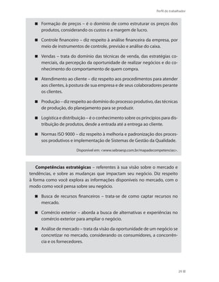 Perfil do trabalhador
29
Formação de preços – é o domínio de como estruturar os preços dos
produtos, considerando os custos e a margem de lucro.
Controle financeiro – diz respeito à análise financeira da empresa, por
meio de instrumentos de controle, previsão e análise do caixa.
Vendas – trata do domínio das técnicas de venda, das estratégias co-
merciais, da percepção da oportunidade de realizar negócios e do co-
nhecimento do comportamento de quem compra.
Atendimento ao cliente – diz respeito aos procedimentos para atender
aos clientes, à postura de sua empresa e de seus colaboradores perante
os clientes.
Produção – diz respeito ao domínio do processo produtivo, das técnicas
de produção, do planejamento para se produzir.
Logística e distribuição – é o conhecimento sobre os princípios para dis-
tribuição de produtos, desde a entrada até a entrega ao cliente.
Normas ISO 9000 – diz respeito à melhoria e padronização dos proces-
sos produtivos e implementação de Sistemas de Gestão da Qualidade.
Disponível em: www.sebraesp.com.br/mapadecompetencias.
Competências estratégicas – referentes à sua visão sobre o mercado e
tendências, e sobre as mudanças que impactam seu negócio. Diz respeito
à forma como você explora as informações disponíveis no mercado, com o
modo como você pensa sobre seu negócio.
Busca de recursos financeiros – trata-se de como captar recursos no
mercado.
Comércio exterior – aborda a busca de alternativas e experiências no
comércio exterior para ampliar o negócio.
Análise de mercado – trata da visão da oportunidade de um negócio se
concretizar no mercado, considerando os consumidores, a concorrên-
cia e os fornecedores.
 