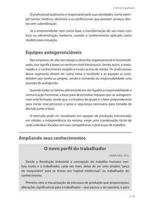 Perfil do trabalhador
31
O profissional autônomo é responsável pela suas atividades, como exem-
plo temos: médicos, dentistas e ou profissionais que prestam serviços dire-
tos sem subordinação.
Já o empreendedor, tem como base a transformação do seu meio com
foco na administração moderna, usando o conhecimento aplicado como
modelo para inovação.
Equipes autogerenciáveis
Nas empresas de alta tecnologia o desenho organizacional é horizontali-
zado, isso significa baixo ou nenhum nível hierárquico. Sendo assim, a matu-
ridade e o conhecimento exigido é muito acima da média. Os profissionais
desse segmento devem ter como meta o resultado e as equipes se auto-
dividem por tarefa ou projeto, sendo o comando ou responsabilidade uma
questão de autogestão.
Quando todos os fatores administrativos são ligados à responsabilidade e
comunicação funcional, a base para desenvolver equipes que se autogeren-
ciam está formada, sendo que, a iniciativa do grupo é o fator preponderante
para iniciar esse processo e gerar a segurança necessária para tomada de
decisão junto à base.
O exemplo pode ser visualizado em equipes de produção estruturadas
em células, a independência da mesma, exige uma coordenação tácita de
cada indivíduo, focados em suas competências e processos de trabalho.
Ampliando seus conhecimentos
O novo perfil do trabalhador
(VERDE GAIA, 2010)
Desde a Revolução Industrial a concepção do trabalho humano evo-
luiu muito e o trabalhador, cada vez mais, deixa de ser uma simples “peça
do maquinário” para se tornar um “capital intelectual”, ou trabalhador do
conhecimento.
Primeiro veio a mecanização da estrutura de produção que proporcionou
alterações significativas para o trabalhador – que passou a ser operário, e para
 