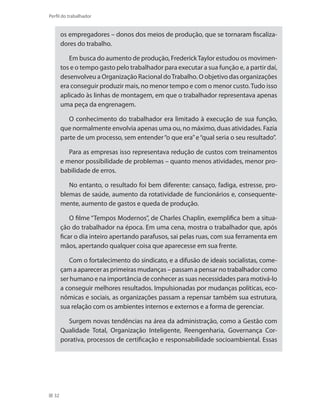 32
Perfil do trabalhador
os empregadores – donos dos meios de produção, que se tornaram fiscaliza-
dores do trabalho.
Em busca do aumento de produção, FrederickTaylor estudou os movimen-
tos e o tempo gasto pelo trabalhador para executar a sua função e, a partir daí,
desenvolveu a Organização Racional doTrabalho. O objetivo das organizações
era conseguir produzir mais, no menor tempo e com o menor custo.Tudo isso
aplicado às linhas de montagem, em que o trabalhador representava apenas
uma peça da engrenagem.
O conhecimento do trabalhador era limitado à execução de sua função,
que normalmente envolvia apenas uma ou, no máximo, duas atividades. Fazia
parte de um processo, sem entender“o que era”e“qual seria o seu resultado”.
Para as empresas isso representava redução de custos com treinamentos
e menor possibilidade de problemas – quanto menos atividades, menor pro-
babilidade de erros.
No entanto, o resultado foi bem diferente: cansaço, fadiga, estresse, pro-
blemas de saúde, aumento da rotatividade de funcionários e, consequente-
mente, aumento de gastos e queda de produção.
O filme “Tempos Modernos”, de Charles Chaplin, exemplifica bem a situa-
ção do trabalhador na época. Em uma cena, mostra o trabalhador que, após
ficar o dia inteiro apertando parafusos, sai pelas ruas, com sua ferramenta em
mãos, apertando qualquer coisa que aparecesse em sua frente.
Com o fortalecimento do sindicato, e a difusão de ideais socialistas, come-
çam a aparecer as primeiras mudanças – passam a pensar no trabalhador como
ser humano e na importância de conhecer as suas necessidades para motivá-lo
a conseguir melhores resultados. Impulsionadas por mudanças políticas, eco-
nômicas e sociais, as organizações passam a repensar também sua estrutura,
sua relação com os ambientes internos e externos e a forma de gerenciar.
Surgem novas tendências na área da administração, como a Gestão com
Qualidade Total, Organização Inteligente, Reengenharia, Governança Cor-
porativa, processos de certificação e responsabilidade socioambiental. Essas
 