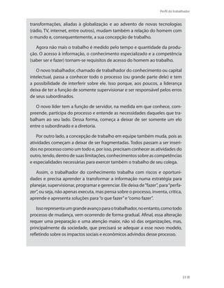 Perfil do trabalhador
33
transformações, aliadas à globalização e ao advento de novas tecnologias
(rádio, TV, internet, entre outros), mudam também a relação do homem com
o mundo e, consequentemente, a sua concepção de trabalho.
Agora não mais o trabalho é medido pelo tempo e quantidade da produ-
ção. O acesso à informação, o conhecimento especializado e a competência
(saber ser e fazer) tornam-se requisitos de acesso do homem ao trabalho.
O novo trabalhador, chamado de trabalhador do conhecimento ou capital
intelectual, passa a conhecer todo o processo (ou grande parte dele) e tem
a possibilidade de interferir sobre ele. Isso porque, aos poucos, a liderança
deixa de ter a função de somente supervisionar e ser responsável pelos erros
de seus subordinados.
O novo líder tem a função de servidor, na medida em que conhece, com-
preende, participa do processo e entende as necessidades daqueles que tra-
balham ao seu lado. Dessa forma, começa a deixar de ser somente um elo
entre o subordinado e a diretoria.
Por outro lado, a concepção de trabalho em equipe também muda, pois as
atividades começam a deixar de ser fragmentadas. Todos passam a ser inseri-
dos no processo como um todo e, por isso, precisam conhecer as atividades do
outro, tendo, dentro de suas limitações, conhecimentos sobre as competências
e especialidades necessárias para exercer também o trabalho de seu colega.
Assim, o trabalhador do conhecimento trabalha com riscos e oportuni-
dades e precisa aprender a transformar a informação numa estratégia para
planejar, supervisionar, programar e gerenciar. Ele deixa de“fazer”, para“perfa-
zer”, ou seja, não apenas executa, mas pensa sobre o processo, inventa, critica,
aprende e apresenta soluções para“o que fazer”e“como fazer”.
Issorepresentaumgrandeavançoparaotrabalhador,noentanto,comotodo
processo de mudança, vem ocorrendo de forma gradual. Afinal, essa alteração
requer uma preparação e uma atenção maior, não só das organizações, mas,
principalmente da sociedade, que precisará se adequar a esse novo modelo,
refletindo sobre os impactos sociais e econômicos advindos desse processo.
 