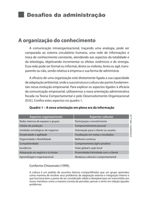 Desafios da administração
A organização do conhecimento
A comunicação intraorganizacional, traçando uma analogia, pode ser
comparada ao sistema circulatório humano, uma rede de informações e
troca de conhecimento constante, atendendo aos aspectos da totalidade e
da teleologia, objetivando incrementar os efeitos sistêmicos e de sinergia.
Essa rede pode ser formal ou informal, direta ou indireta, lenta ou ágil, trans-
parente ou não, sendo relativa à empresa e sua forma de administrar.
A eficácia de uma organização está diretamente ligada a sua capacidade
deadaptaçãoambiental,ondeasuaestruturaeculturasãopartesfundamen-
tais nessa evolução empresarial. Para explicar os aspectos ligados à eficácia
da comunicação empresarial, utilizaremos a nova orientação administrativa
focada na Teoria Comportamental e pelo Desenvolvimento Organizacional
(D.O.). Confira estes aspectos no quadro 1.
Quadro 1 – A nova orientação em plena era da informação
Aspectos organizacionais Aspectos culturais
Redes internas de equipes e grupos Participação e envolvimento
Células de produção Comprometimento pessoal
Unidades estratégicas de negócios Orientação para o cliente ou usuário
Simplicidade e agilidade Focalização em metas e resultados
Organicidade e flexibilidade Melhoria contínua
Competitividade Comportamento ágil e proativo
Excelência Visão global e ação local
Adequação ao negócio e à missão Proximidade/intimidade com o cliente
Aprendizagem organizacional Mudança cultural e comportamental
Conforme Chiavenato (1999),
A cultura é um padrão de assuntos básicos compartilhados que um grupo aprendeu
como maneira de resolver seus problemas de adaptação externa e integração interna e
que funciona bem a ponto de ser considerado válido e desejável para ser transmitido aos
novos membros como a maneira correta de perceber, pensar e sentir em relação àqueles
problemas.
(CHIAVENATO,1999,p.60)
 