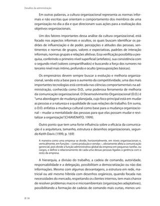 38
Desafios da administração
Em outras palavras, a cultura organizacional representa as normas infor-
mais e não escritas que orientam o comportamento dos membros de uma
organização no dia a dia e que direcionam suas ações para a realização dos
objetivos organizacionais.
Um dos fatores importantes dessa análise da cultura organizacional, está
focado nos aspectos informais e ocultos, os quais buscam identificar os pa-
drões de influenciação e de poder, percepções e atitudes das pessoas, sen-
timentos e normas de grupos, valores e expectativas, padrões de interação
informais, normas grupais e relações afetivas. Essa verificação possibilita a pes-
quisa, conferindo o primeiro nível superficial (artefatos), sua consistência com
o segundo nível (valores compartilhados) e buscando a força dos rumores no
terceiro nível mais íntimo, profundo e oculto (pressuposições básicas).
Os empresários devem sempre buscar a evolução e melhoria organiza-
cional, sendo esta a base para o aumento da competitividade, uma das mais
importantes tecnologias está centrada nas ciências comportamentais na ad-
ministração, conhecida como D.O., uma poderosa ferramenta de melhoria
da comunicação organizacional. O Desenvolvimento Organizacional (D.O.) é
“uma abordagem de mudança planejada, cujo foco principal está em mudar
as pessoas e a natureza e a qualidade de suas relações de trabalho. Em suma,
o D.O. enfatiza a mudança cultural como base para a mudança organizacio-
nal – mudar a mentalidade das pessoas para que elas possam mudar e revi-
talizar a organização”(CHIAVENATO, 1999).
Outro ponto que tem uma forte influência sobre a eficácia da comunica-
ção é a arquitetura, tamanho, estrutura e desenhos organizacionais, segun-
do Keith Davis (1999, p. 169)
A maneira como uma empresa se divide, horizontalmente, em níveis organizacionais e,
verticalmente, em funções – como produção e vendas –, obviamente afeta a comunicação
gerencial, pois divide a função administrativa global da empresa em pequenas tarefas, ou
cargos, e define o relacionamento de cada uma dessas pessoas ligadas à gerência com o
resto da empresa.
A hierarquia, a divisão do trabalho, a cadeia de comando, autoridade,
responsabilidade e a delegação, possibilitam a democratização ou não das
informações. Mesmo com algumas desvantagens, a estrutura em rede, ma-
tricial ou até mesmo híbrida com desenhos orgânicos, quando focada nas
necessidades do mercado, respeitando os clientes internos, tem mais chance
de resolver problemas macro e microambientais (organizações adaptativas),
possibilitando a formação de cadeias de comando mais curtas, menos uni-
 