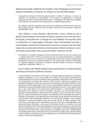 Desafios da administração
39
dades de comando, amplitude de controles, maior delegação e aumento das
equipes de trabalho, resultando em eficácia na troca de informações.
O propósito principal do desenho organizacional é colocar a estrutura a serviço do
ambiente, da estratégia, da tecnologia e das pessoas da organização. A estrutura
organizacional deve ser desenhada para buscar a adequação de todas essas múltiplas
circunstâncias que envolvem uma organização ou unidade organizacional.
Na verdade, o desenho organizacional é um tipo de solução de problemas. Ele varia entre
dois extremos de um continuum: dos desenhos mecanísticos aos desenhos orgânicos.
(CHIAVENATO, 1999)
Com relação a nossa pesquisa, delimitando o tema, verifica-se que a
rápida industrialização do estado do Paraná, acarretou uma série de trans-
formações, principalmente na relação da racionalidade instrumental sobre
a substantiva nas organizações. Distinguir entre racionalidade funcional e
racionalidade substancial constitui passo primeiro na pesquisa de uma defi-
nição clara de ação administrativa e comunicativa. Podemos esboçar o racio-
cínio básico dessa ideia com a ajuda de Chester I. Barnard. Diz ele:
Os indivíduos vinculados a qualquer sistema cooperativo têm com ele uma relação dual
– a relação funcional ou interna, que pode ser mais ou menos intermitente; e a relação
individual externa, que é contínua, não intermitente. No primeiro aspecto, algumas das
atividades da pessoa são meramente parte de um sistema não pessoal de atividades;
no segundo aspecto, o indivíduo é estranho (outside), isolado ou oposto ao sistema
cooperativo. (BARNARD, 1948, p. 17)
Com o objetivo de melhor explicar esse conceito busca-se a apresentação
do Professor Fernando Guilherme Tenório:
A racionalidade instrumental ou funcional é o processo organizacional que visa alcançar
objetivos prefixados, ou seja, é uma razão com relação a fins na qual vai predominar a
instrumentalização da ação social dentro das organizações, predomínio este centralizado
na formalização mecanicista das relações sociais em que a divisão do trabalho é um
imperativo categórico, através do qual se procura justificar a prática administrativa dentro
dos sistemas sociais organizados. Por sua vez, a racionalidade substantiva é a percepção
individual-racional da interação de fatos em determinado momento. O que significa dizer
que o ator social dentro das organizações (administradores e administrados) deveria
desenvolver suas relações e forma de produzir segundo a sua maneira particular de
perceber a ação racional com relação a fins. No entanto, isso não ocorre devido a“razões”
que só a razão funcional procura explicar. As justificativas da necessidade de divisão do
trabalho na sociedade e nas organizações em particular são por demais conhecidas para
que mereçam novas explicações. Entender que a divisão do trabalho é uma condição
necessária no processo produtivo dos entes sociais, dentro de dado contexto socio-
econômico, não exige maiores explicações, já que ela promove a interdependência das
ações produtivas. Entretanto, o que aqui nos interessa discutir é a maneira como essa
divisãodotrabalhoéteoricamentejustificadapormeiodeumconjuntodeconhecimentos
(teorias organizacionais), que não possibilita ao empregado manifestar dialogicamente
sua razão. O que observamos é que o processo de trabalho, apesar das “modernidades”
promovidaspelasteoriasracionaisfuncionais,nãodiminuioespaçoentreadministradores
e administrados, continuando a força de trabalho como uma mercadoria“comprada”para
atuar no interior das organizações.
 