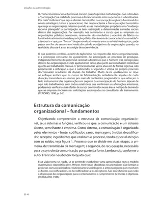 40
Desafios da administração
O conhecimento racional-funcional, mesmo quando produz metodologias que estimulam
a“participação”, na realidade promove o distanciamento entre superiores e subordinados.
Por mais “sistêmica” que seja a divisão do trabalho na concepção orgânico-funcional dos
níveis estratégico, tático e operacional, não descaracteriza a hierarquização burocrática
que rege as organizações. Mesmo quando essas metodologias propõem uma “mudança
racional planejada”, a participação se tem restringido a determinadas camadas sociais
dentro das organizações. Por exemplo, nos seminários e cursos que as empresas ou
organizações públicas promovem, raramente são envolvidos o operário da fábrica ou
funcionárioadministrativodarepartiçãopública.Geralmenteéconvocadaa“classemédia”–
a teocracia – que, por“flutuar”despersonalizadamente entre os níveis hierárquicos, pode
passar um fim de semana em hotéis discutindo os objetivos da organização quando, na
realidade, discute é a sua estratégia de sobrevivência.
O que podemos verificar, a partir do taylorismo no conjunto das teorias organizacionais,
é a promoção constante do ajustamento do empregado ao processo de produção,
independentemente do potencial racional-substantivo que o homem traz consigo para
dentro das organizações. E este ajustamento tanto atua junto ao trabalhador intelectual
quanto ao trabalhador manual. O primeiro muitas vezes atua até de forma ingênua, não
percebendo a reificação a que é submetido; o segundo é vítima do próprio processo
discriminador resultante da divisão do trabalho. Muito deste ajustamento se deve
ao enfoque acrítico que os cursos de Administração, notadamente aqueles de curta
duração, transmitem aos alunos, por meio de conteúdos programáticos que reforçam o
lado instrumental das organizações em prejuízo da emancipação do homem. Apesar de
aqui não trabalharmos com dados estatísticos que confirmem as afirmações anteriores,
poderemos verificá-las nas ofertas de cursos promovidos nessa área e no tipo de demanda
que as empresas incluem nas solicitações endereçadas às consultorias de treinamento.
(TENÓRIO, 1990, p. 6-7)
Estrutura da comunicação
organizacional – fundamentos
Objetivando compreender a estrutura da comunicação organizacio-
nal, seus sistemas e funções, verificou-se que: a comunicação é um sistema
aberto, semelhante à empresa. Como sistema, a comunicação é organizada
pelos elementos – fonte, codificador, canal, mensagem, (mídia), decodifica-
dor, receptor, ingredientes que vitalizam o processo, tendo especial atenção
com os ruídos, veja figura 1. Processo que se divide em duas etapas, a pri-
meira, de transmissão da mensagem; a segunda, de recuperação, necessária
para o controle da comunicação por parte da fonte. Lembrando, conforme o
autor Francisco Gaudêncio Torquato que:
Essa visão torna-se rígida, se se pretende estabelecer uma aproximação com o modelo
matemático-cibernético de N.Weiner. Preferimos identificar nos elementos que formam o
processo comunicacional os condicionantes sociológicos e antropológicos que envolvem
as fontes, os codificadores, os decodificadores e os receptores. São esses fatores que estão
à disposição das organizações para o ordenamento e cumprimento de metas e objetivos.
(TORQUATO, 1986)
 