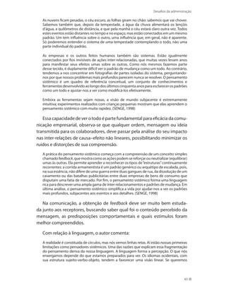 Desafios da administração
43
As nuvens ficam pesadas, o céu escuro, as folhas giram no chão: sabemos que vai chover.
Sabemos também que, depois da tempestade, a água da chuva alimentará os lençóis
d’água, a quilômetros de distância, e que pela manhã o céu estará claro outra vez. Todos
estes eventos estão distantes no tempo e no espaço, mas estão conectados em um mesmo
padrão. Um tem influência sobre o outro, uma influência que, em geral, não é aparente.
Só poderemos entender o sistema de uma tempestade contemplando o todo, não uma
parte individual do padrão.
As empresas e os outros feitos humanos também são sistemas. Estão igualmente
conectados por fios invisíveis de ações inter-relacionadas, que muitas vezes levam anos
para manifestar seus efeitos umas sobre as outras. Como nós mesmos fazemos parte
desse tecido, é duplamente difícil ver o padrão de mudança como um todo. Ao contrário,
tendemos a nos concentrar em fotografias de partes isoladas do sistema, perguntando-
nos por que nossos problemas mais profundos parecem nunca se resolver. O pensamento
sistêmico é um quadro de referência conceitual, um conjunto de conhecimentos e
ferramentasdesenvolvidoaolongodosúltimoscinquentaanosparaesclarecerospadrões
como um todo e ajustar-nos a ver como modificá-los efetivamente.
Embora as ferramentas sejam novas, a visão de mundo subjacente é extremamente
intuitiva; experimentos realizados com crianças pequenas mostram que elas aprendem o
pensamento sistêmico com muita rapidez. (SENGE, 1998)
Essa capacidade de ver o todo é parte fundamental para eficácia da comu-
nicação empresarial, observa-se que qualquer ordem, mensagem ou ideia
transmitida para os colaboradores, deve passar pela análise do seu impacto
nas inter-relações de causa–efeito não lineares, possibilitando minimizar os
ruídos e distorções de sua compreensão.
A prática do pensamento sistêmico começa com a compreensão de um conceito simples
chamadofeedback,quemostracomoasaçõespodemsereforçarouneutralizar(equilibrar)
umas às outras. Ela permite aprender a reconhecer os tipos de“estruturas”continuamente
recorrentes: a corrida armamentista é um padrão genérico ou arquétipo de escalada, pois,
na sua essência, não difere de uma guerra entre duas gangues de rua, da dissolução de um
casamento ou das batalhas publicitárias entre duas empresas de bens de consumo que
disputam uma fatia de mercado. Por fim, o pensamento sistêmico forma uma linguagem
rica para descrever uma ampla gama de inter-relacionamentos e padrões de mudança. Em
última análise, o pensamento sistêmico simplifica a vida por ajudar-nos a ver os padrões
mais profundos, subjacentes aos eventos e aos detalhes. (SENGE, 1998)
Na comunicação, a obtenção de feedback deve ser muito bem estuda-
da junto aos receptores, buscando saber qual foi o conteúdo percebido da
mensagem, as predisposições comportamentais e quais estímulos foram
melhor compreendidos.
Com relação à linguagem, o autor comenta:
A realidade é constituída de círculos, mas nós vemos linhas retas. Aí estão nossas primeiras
limitações como pensadores sistêmicos. Uma das razões que explicam essa fragmentação
do pensamento deriva da nossa linguagem. A linguagem forma a percepção. O que nós
enxergamos depende do que estamos preparados para ver. Os idiomas ocidentais, com
sua estrutura sujeito-verbo-objeto, tendem a favorecer uma visão linear. Se queremos
 