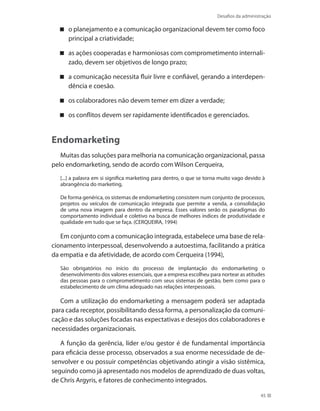 Desafios da administração
45
o planejamento e a comunicação organizacional devem ter como foco
principal a criatividade;
as ações cooperadas e harmoniosas com comprometimento internali-
zado, devem ser objetivos de longo prazo;
a comunicação necessita fluir livre e confiável, gerando a interdepen-
dência e coesão.
os colaboradores não devem temer em dizer a verdade;
os conflitos devem ser rapidamente identificados e gerenciados.
Endomarketing
Muitas das soluções para melhoria na comunicação organizacional, passa
pelo endomarketing, sendo de acordo com Wilson Cerqueira,
[...] a palavra em si significa marketing para dentro, o que se torna muito vago devido à
abrangência do marketing.
De forma genérica, os sistemas de endomarketing consistem num conjunto de processos,
projetos ou veículos de comunicação integrada que permite a venda, a consolidação
de uma nova imagem para dentro da empresa. Esses valores serão os paradigmas do
comportamento individual e coletivo na busca de melhores índices de produtividade e
qualidade em tudo que se faça. (CERQUEIRA, 1994)
Em conjunto com a comunicação integrada, estabelece uma base de rela-
cionamento interpessoal, desenvolvendo a autoestima, facilitando a prática
da empatia e da afetividade, de acordo com Cerqueira (1994),
São obrigatórios no início do processo de implantação do endomarketing o
desenvolvimento dos valores essenciais, que a empresa escolheu para nortear as atitudes
das pessoas para o comprometimento com seus sistemas de gestão, bem como para o
estabelecimento de um clima adequado nas relações interpessoais.
Com a utilização do endomarketing a mensagem poderá ser adaptada
para cada receptor, possibilitando dessa forma, a personalização da comuni-
cação e das soluções focadas nas expectativas e desejos dos colaboradores e
necessidades organizacionais.
A função da gerência, líder e/ou gestor é de fundamental importância
para eficácia desse processo, observados a sua enorme necessidade de de-
senvolver e ou possuir competências objetivando atingir a visão sistêmica,
seguindo como já apresentado nos modelos de aprendizado de duas voltas,
de Chris Argyris, e fatores de conhecimento integrados.
 