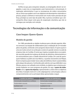 46
Desafios da administração
Verifica-se que, para conquistar soluções, os empregados devem ser en-
gajados, e para isso, as organizações usam basicamente a remuneração. A
explicação administrativa é que as recompensas de ordem remunerativa
são as únicas que podem servir aos objetivos de desempenho sistemático e
preciso, porque o dinheiro é mensurável com muito maior precisão do que
força, prestígio ou outro tipo de poder. Mas, é preciso considerar que o de-
sempenho eficaz requer certo grau de cooperação voluntária, que não se
consegue, por exemplo, com coerção.
Tecnologias da informação e da comunicação
Case Inepar: Quero-Quero
Modelo de gestão
Em 1989, percebendo as rápidas mudanças para a década seguinte, Atila-
no convocou sua equipe de colaboradores para a realização de um inovador
plano de gestão, conhecido como programa Quero-Quero. O quero-quero é
uma ave muito comum no sul do país e existe em grande número na sede da
empresa mãe, em Curitiba. O nome que inspirou o projeto deve-se ao episó-
dio ocorrido quando da mudança da divisão de eletrônica, eletromecânica e
de semicondutores para a Cidade Industrial de Curitiba. Um casal de quero-
quero habitava os jardins da nova fábrica, e quando, funcionários da Telepar,
foram à empresa para instalar novos cabos de telefones, foram surpreendidos
pelo ataque dos pássaros. Conhecidos pela valentia com que defendem seus
filhotes, passou a ser utilizado como símbolo, no objetivo que a empresa pre-
tendia implantar um novo programa de gestão. Ou seja, o quero do traba-
lhador com o quero da empresa, representando a união entre os objetivos
de ambos. O projeto reúne em si, três subprogramas: comunicação, cultura e
comprometimento com as principais ideias apresentadas a seguir.
O QUERO DA EMPRESA O QUERO DO EMPREGADO
Comunicação, transparência e confiança Comunicação, transparência e confiança
Produtividade crescente Perspectiva crescente
Qualidade total Qualidade de vida
Faturamento crescente Remuneração crescente
 