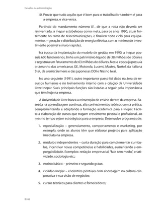 48
Desafios da administração
Provar que tudo aquilo que é bom para o trabalhador também é para10.	
a empresa, e vice-versa.
Partindo do mandamento número 01, de que a roda não deveria ser
reinventada, a Inepar estabeleceu como meta, para os anos 1990, atuar for-
temente no ramo de telecomunicações, e finalizar todo ciclo para equipa-
mentos – geração e distribuição de energia elétrica, com o mínimo de inves-
timento possível e maior rapidez.
Na época da implantação do modelo de gestão, em 1990, a Inepar pos-
suía 600 funcionários, tinha um patrimônio líquido de 38 milhões de dólares
e registrou um faturamento de 63 milhões de dólares. Nessa época já possuía
o tamanho das americanas GE, Motorola, Lucent, Mastec, Nortel, da italiana
Stet, da alemã Siemens e das japonesas DDI e Nissho Iwai.
No ano seguinte (1991), outro importante passo foi dado na área de re-
cursos humanos e no treinamento interno com a criação da Universidade
Livre Inepar. Suas principais funções são listadas a seguir pela importância
que têm hoje na empresa.
A Universidade Livre busca a reinvenção do ensino dentro da empresa. Ba-
seada na aprendizagem contínua, alia conhecimentos teóricos com a prática,
complementando e adaptando a formação acadêmica para a Inepar. Facili-
ta a elaboração de cursos que tragam crescimento pessoal e profissional, ao
mesmo tempo sejam estratégicos para a empresa. Desenvolve programas de:
especialização – gerenciamento, comportamento e marketing, por1.	
exemplo, onde os alunos têm que elaborar projetos para aplicação
imediata na empresa.
módulos independentes – curta duração para complementar currícu-2.	
los, incentivar novas competências e habilidades, aumentando a em-
pregabilidade. Exemplos: redação empresarial,“fale sem medo”, criati-
vidade, sociologia etc.;
ensino básico – primeiro e segundo graus;3.	
cidadão Inepar – encontros pontuais com abordagem na cultura cor-4.	
porativa e sua visão de negócios;
cursos técnicos para clientes e fornecedores;5.	
 