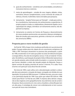 Desafios da administração
49
guias do conhecimento – convênios com universidades, consultorias e6.	
instrutores internos e externos;
meios de aprendizagem – estudos de caso, viagens, debates, visitas,7.	
seminários, leituras complementares, cursos vivenciais de campo, di-
nâmicas, intranet, multimídia e banco de dados para pesquisa;
treinamento –“projeto Treinar para ser Treinado”– criado para estimu-8.	
lar a transferência, internamente, de conhecimentos e experiências. O
projeto propicia a todos os colaboradores, diretamente ligados com a
capacitação de colegas, reivindicar um treinamento externo, não dis-
ponível na empresa;
treinamento no exterior em Centros de Pesquisa e desenvolvimento9.	
de novos produtos pertencentes aos parceiros (alianças estratégicas).
Bolsa de estudos para executivos, gerentes e técnicos em universida-
des americanas (MBAs).
Proposta para o novo modelo de gestão
Ao final de 1999 a Inepar inicia mudanças profundas em sua estrutura de
poder. O grupo andara para trás, depois de um crescimento vertiginoso, de
1990 a 1997. Participou ativamente no processo das privatizações, a partir
de 1998, envolvendo-se em tudo que podia nas áreas de telecomunicações
e energia elétrica. No setor de energético venceu 13 de um total de 15 licita-
ções. Na telefonia, a participação do projeto Iridium (Motorola) representava
um grande prejuízo, pela entrada tardia do projeto e o sucesso da internet
que tornou obsoleto o ainda não lançado projeto da Motorola. Passou a
operar serviços de paging, provisão de acesso à internet, TV a cabo. Ficou
enorme e em parte por causa disso fora de controle.
No início de 1999, o país sofreu com a desvalorização cambial e a eleva-
ção dos juros pioraram a situação da Inepar, carregada com dívidas de suas
aquisições. Em junho de 2000 somavam 1,5 bilhões de reais, uma vez e meio
o seu patrimônio líquido de 1999. Suas ações que valiam R$15,00 em 1998
caíram para R$3,61 no final do ano 2000. A empresa abriu demais o leque,
não só dos negócios como geograficamente. Seus domínios vão do sul até o
Amazonas. Numa economia em crise como a brasileira a diversificação tem
um alto preço. A estratégia de crescer com endividamento só tem sucesso
num país de riscos mais controláveis.
 