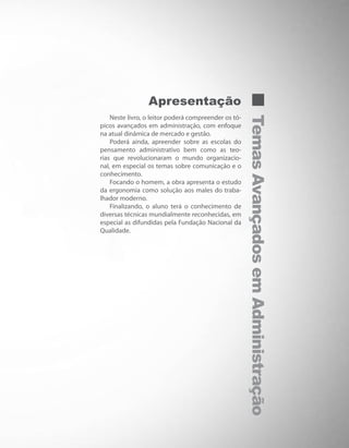 TemasAvançadosemAdministração
Apresentação
Neste livro, o leitor poderá compreender os tó-
picos avançados em administração, com enfoque
na atual dinâmica de mercado e gestão.
Poderá ainda, apreender sobre as escolas do
pensamento administrativo bem como as teo-
rias que revolucionaram o mundo organizacio-
nal, em especial os temas sobre comunicação e o
conhecimento.
Focando o homem, a obra apresenta o estudo
da ergonomia como solução aos males do traba-
lhador moderno.
Finalizando, o aluno terá o conhecimento de
diversas técnicas mundialmente reconhecidas, em
especial as difundidas pela Fundação Nacional da
Qualidade.
 
