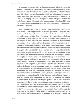50
Desafios da administração
O maior de todos os problemas financeiros estava na fatia do consórcio
Telemar, que arrematou a telefonia fixa em 16 estados, incluindo Rio de Janei-
ro e Minas Gerais. O BNDS aumentou a participação da Inepar de 70 milhões
para 120 milhões numa redistribuição, devido aos acionista minoritários. A
Inepar não tinha caixa para quitar sua parte no pagamento da concessão. A
venda da participação ocorreu para o grupo Opportunity, por 56 milhões de
reais. Também por problemas de caixa reduziu sua participação de 50% para
5% na Norte BrasilTelecom, operadora de celular no Maranhão, Pará, Amapá,
Amazonas e Roraima.
Uma profunda reestruturação está em curso, iniciada em novembro de
1999. Prevê a saída da presidência de Atilano, que passará a ocupar o con-
selho, a contratação de dois novos executivos vindos do mercado e inúme-
ras mudanças em estudo. O novo formato prevê a separação em três áreas
distintas de atuação: Industria Construções e Serviços, Telecomunicações e
de Energia. Na área industrial cinco diretorias (unidades de negócios) são
ativadas especificamente. A primeira delas para equipamentos elétricos, se-
diada em Curitiba, que responderá pelas áreas de subestações, distribuição
e controle de energia, compensação reativa, proteção e eficiência energética
e equipamentos eletroeletrônicos. A segunda, responderá pela transmissão
de energia, sediada em Jacareí (SP), responsável pela fabricação de torres
para linhas de transmissão e energia, e torres de telecontainers para teleco-
municações. A terceira responderá pelas Construções, Montagens e Servi-
ços, com base na logística de Araraquara, será responsável pelos serviços
de engenharia, construções e montagens industriais e pelo gerenciamento
de projetos EPC (engenharia, suprimento e construções). A quarta cuidará
de Bens de Capital, fornecendo equipamentos aos mercados de geração de
energia, petróleo e gás, siderurgia e mineração, transporte metroferroviário
e estruturas metálicas de grande porte. A quinta terá como responsabilida-
de as Joint venture, com sede em Curitiba, será responsável pelo relaciona-
mento com os atuais sócios (GE Hydro, Siemens, Lucent, Mastec, Hubbell e
Arteche), além do desenvolvimento de novas alianças para áreas de negócio
que necessitam de parceiros estratégicos globais. Com as cinco diretorias
espera-se redução de custos administrativos e aumento da competitivida-
de. A área de telecomunicações passará a ser concentrada em uma empresa
independente, sendo controlados pela Inepar Telecom, em fase de estrutu-
ração. Os negócios nesse setor estão as operações Iridium Brasil (serviços de
comunicação via satélite), Global Telecom (telefonia celular banda B no PR
e SC), Damos Sudamérica (serviços de transmissão de dados via satélite) e a
 