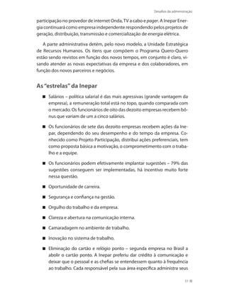 Desafios da administração
51
participação no provedor de internet Onda,TV a cabo e pager. A Inepar Ener-
gia continuará como empresa independente respondendo pelos projetos de
geração, distribuição, transmissão e comercialização de energia elétrica.
A parte administrativa detém, pelo novo modelo, a Unidade Estratégica
de Recursos Humanos. Os itens que compõem o Programa Quero-Quero
estão sendo revistos em função dos novos tempos, em conjunto é claro, vi-
sando atender as novas expectativas da empresa e dos colaboradores, em
função dos novos parceiros e negócios.
As“estrelas”da Inepar
Salários – política salarial é das mais agressivas (grande vantagem da
empresa), a remuneração total está no topo, quando comparada com
o mercado. Os funcionários de oito das dezoito empresas recebem bô-
nus que variam de um a cinco salários.
Os funcionários de sete das dezoito empresas recebem ações da Ine-
par, dependendo do seu desempenho e do tempo da empresa. Co-
nhecido como Projeto Participação, distribui ações preferenciais, tem
como proposta básica a motivação, o comprometimento com o traba-
lho e a equipe.
Os funcionários podem efetivamente implantar sugestões – 79% das
sugestões conseguem ser implementadas, há incentivo muito forte
nessa questão.
Oportunidade de carreira.
Segurança e confiança na gestão.
Orgulho do trabalho e da empresa.
Clareza e abertura na comunicação interna.
Camaradagem no ambiente de trabalho.
Inovação no sistema de trabalho.
Eliminação do cartão e relógio ponto – segunda empresa no Brasil a
abolir o cartão ponto. A Inepar preferiu dar crédito à comunicação e
deixar que o pessoal e as chefias se entendessem quanto à frequência
ao trabalho. Cada responsável pela sua área específica administra seus
 