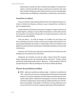 52
Desafios da administração
funcionários e acorda com eles os horários de trabalho. É mais fácil mo-
nitorar a minoria que falta do que a maioria que comparece. Por outro
lado, também obriga que cada chefia converse com seus subordinados,
conhecendo seus problemas, orientando-o a administrar seus horários.
Incentivo à cultura
No que se refere à capacitação profissional tem três objetivos básicos: co-
nhecer a história da empresa, conhecer o que a empresa faz e conhecer o
que os colegas fazem.
Projeto Memória Paranaense que procura resgatar os dados históricos do
estado. Registra, cataloga e arquiva dados importantes, muitos deles através
de entrevistas com pessoas importantes no cenário paranaense, cada uma
dentro de sua especialidade.
Praça de leitura – na sede da Inepar, em Curitiba, há uma banca com
livros, periódicos técnicos, revistas e jornais que chegam diariamente à em-
presa; disponibilizados para todos os interessados. Funciona também como
biblioteca podendo haver empréstimos e liberdade total para manuseio dos
informativos.
Parcerias com livrarias para exposição semanal de livros/revistas que são
vendidos aos funcionários com descontos.
Programas de incentivo na área de vídeo, música (Coral Tom Inepar),
teatro, exposição de arte. São exemplos desses incentivos: “ Tributo a Dalva
de Oliveira”de Benedito Izidoro Diniz;“ Memória – A Arte de Nascer Índio”de
Claudio Paciornik e“Oficina de Mágicas”de Antenor Delfino Bonifácio.
Planos de assistência médica
PAMI – plano de assistência médica Inepar – criado em novembro de
1991 – parte dos recursos são custeados pelos funcionários e parte pela
empresa. As receitas e despesas são informadas mensalmente aos asso-
ciados, todos sabem onde foram empregados os recursos. Atende até o
momento 3 566 pessoas. Possui rede de credenciamento com 250 mé-
dicos conveniados, 33 hospitais e 130 clínicas. O custo médio por usuá-
rio caiu de U$70 no início de criação do plano para U$30 atualmente.
 
