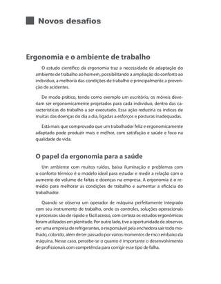 Novos desafios
Ergonomia e o ambiente de trabalho
O estudo científico da ergonomia traz a necessidade de adaptação do
ambiente de trabalho ao homem, possibilitando a ampliação do conforto ao
indivíduo, a melhoria das condições de trabalho e principalmente a preven-
ção de acidentes.
De modo prático, tendo como exemplo um escritório, os móveis deve-
riam ser ergonomicamente projetados para cada indivíduo, dentro das ca-
racterísticas do trabalho a ser executado. Essa ação reduziria os índices de
muitas das doenças do dia a dia, ligadas a esforços e posturas inadequadas.
Está mais que comprovado que um trabalhador feliz e ergonomicamente
adaptado pode produzir mais e melhor, com satisfação e saúde e foco na
qualidade de vida.
O papel da ergonomia para a saúde
Um ambiente com muitos ruídos, baixa iluminação e problemas com
o conforto térmico é o modelo ideal para estudar e medir a relação com o
aumento do volume de faltas e doenças na empresa. A ergonomia é o re-
médio para melhorar as condições de trabalho e aumentar a eficácia do
trabalhador.
Quando se observa um operador de máquina perfeitamente integrado
com seu instrumento de trabalho, onde os controles, soluções operacionais
e processos são de rápido e fácil acesso, com certeza os estudos ergonômicos
foramutilizadosemplenitude.Poroutrolado,tiveaoportunidadedeobservar,
em uma empresa de refrigerantes, o responsável pela enchedora sair todo mo-
lhado, colorido, além de ter passado por vários momentos de risco embaixo da
máquina. Nesse caso, percebe-se o quanto é importante o desenvolvimento
de profissionais com competência para corrigir esse tipo de falha.
 