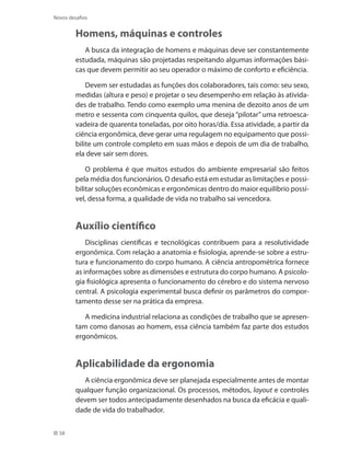 58
Novos desafios
Homens, máquinas e controles
A busca da integração de homens e máquinas deve ser constantemente
estudada, máquinas são projetadas respeitando algumas informações bási-
cas que devem permitir ao seu operador o máximo de conforto e eficiência.
Devem ser estudadas as funções dos colaboradores, tais como: seu sexo,
medidas (altura e peso) e projetar o seu desempenho em relação às ativida-
des de trabalho. Tendo como exemplo uma menina de dezoito anos de um
metro e sessenta com cinquenta quilos, que deseja “pilotar” uma retroesca-
vadeira de quarenta toneladas, por oito horas/dia. Essa atividade, a partir da
ciência ergonômica, deve gerar uma regulagem no equipamento que possi-
bilite um controle completo em suas mãos e depois de um dia de trabalho,
ela deve sair sem dores.
O problema é que muitos estudos do ambiente empresarial são feitos
pela média dos funcionários. O desafio está em estudar as limitações e possi-
bilitar soluções econômicas e ergonômicas dentro do maior equilíbrio possí-
vel, dessa forma, a qualidade de vida no trabalho sai vencedora.
Auxílio científico
Disciplinas científicas e tecnológicas contribuem para a resolutividade
ergonômica. Com relação a anatomia e fisiologia, aprende-se sobre a estru-
tura e funcionamento do corpo humano. A ciência antropométrica fornece
as informações sobre as dimensões e estrutura do corpo humano. A psicolo-
gia fisiológica apresenta o funcionamento do cérebro e do sistema nervoso
central. A psicologia experimental busca definir os parâmetros do compor-
tamento desse ser na prática da empresa.
A medicina industrial relaciona as condições de trabalho que se apresen-
tam como danosas ao homem, essa ciência também faz parte dos estudos
ergonômicos.
Aplicabilidade da ergonomia
A ciência ergonômica deve ser planejada especialmente antes de montar
qualquer função organizacional. Os processos, métodos, layout e controles
devem ser todos antecipadamente desenhados na busca da eficácia e quali-
dade de vida do trabalhador.
 