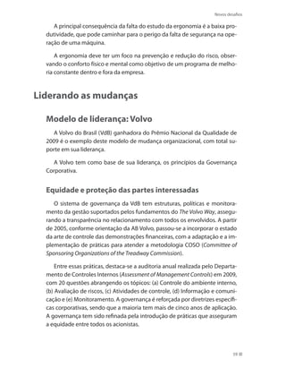 Novos desafios
59
A principal consequência da falta do estudo da ergonomia é a baixa pro-
dutividade, que pode caminhar para o perigo da falta de segurança na ope-
ração de uma máquina.
A ergonomia deve ter um foco na prevenção e redução do risco, obser-
vando o conforto físico e mental como objetivo de um programa de melho-
ria constante dentro e fora da empresa.
Liderando as mudanças
Modelo de liderança: Volvo
A Volvo do Brasil (VdB) ganhadora do Prêmio Nacional da Qualidade de
2009 é o exemplo deste modelo de mudança organizacional, com total su-
porte em sua liderança.
A Volvo tem como base de sua liderança, os princípios da Governança
Corporativa.
Equidade e proteção das partes interessadas
O sistema de governança da VdB tem estruturas, políticas e monitora-
mento da gestão suportados pelos fundamentos do The Volvo Way, assegu-
rando a transparência no relacionamento com todos os envolvidos. A partir
de 2005, conforme orientação da AB Volvo, passou-se a incorporar o estado
da arte de controle das demonstrações financeiras, com a adaptação e a im-
plementação de práticas para atender a metodologia COSO (Committee of
Sponsoring Organizations of the Treadway Commission).
Entre essas práticas, destaca-se a auditoria anual realizada pelo Departa-
mento de Controles Internos (Assessment of Management Controls) em 2009,
com 20 questões abrangendo os tópicos: (a) Controle do ambiente interno,
(b) Avaliação de riscos, (c) Atividades de controle, (d) Informação e comuni-
cação e (e) Monitoramento. A governança é reforçada por diretrizes específi-
cas corporativas, sendo que a maioria tem mais de cinco anos de aplicação.
A governança tem sido refinada pela introdução de práticas que asseguram
a equidade entre todos os acionistas.
 