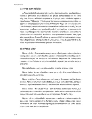 60
Novos desafios
Valores e princípios
A AssociaçãoVolvo é responsável pelo estabelecimento e atualização dos
valores e princípios organizacionais do grupo, consolidados no The Volvo
Way, que sintetiza a filosofia empresarial do grupo e está sendo incorporado
na cultura daVdB desde 1998, integrando todas as áreas e promovendo a co-
operação entre todos os funcionários. O TheVolvoWayé um conceito dinâmi-
co e de longo prazo, constantemente avaliado e melhorado. Nas edições que
incorporam mudanças, os funcionários são incentivados a enviar comentá-
rios e sugestões por meio da intranet e mediante orientações constantes no
próprio manual distribuído. As últimas alterações ocorreram em 2004, após
a incorporação da Renault Trucks no grupo e em 2007, com a versão em japo-
nês. Está planejado o lançamento de uma versão revisada 2009/2010. O The
Volvo Way está resumidamente apresentado abaixo.
The Volvo Way
Nossa missão – Ao criar valor para os nossos clientes, nós criamos também
valor para os nossos acionistas. Nós usamos o nosso conhecimento para de-
senvolver soluções de transporte para clientes exigentes em setores sele-
cionados, com níveis superiores de qualidade, segurança e respeito ao meio
ambiente.
Nós trabalhamos com energia, paixão e respeito pelas pessoas.
Nossa visão – Ser reconhecido como o fornecedor líder mundial em solu-
ções de transporte comercial.
Nosso objetivo – Ser o número um em imagem de marca e satisfação dos
clientes. Apresentar uma rentabilidade sustentável acima da média. Ser o pri-
meiro ou segundo em tamanho ou ter um índice de crescimento superior.
Nossa cultura – No Grupo Volvo – com as nossas estratégias, marcas, cul-
turas nacionais e diferentes perspectivas – ambicionamos criar uma cultura
competitiva e atrativa, com base nos princípios do The Volvo Way.
Nossos valores – Qualidade, segurança e respeito ao meio ambiente são
os nossos valores corporativos fundamentais, estabelecidos pelos nossos
fundadores em 1927. As nossas operações devem sempre ter como base a
nossa preocupação com as pessoas.
 