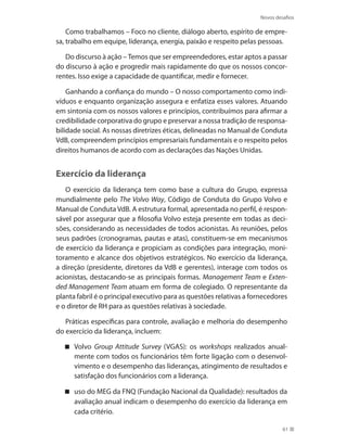 Novos desafios
61
Como trabalhamos – Foco no cliente, diálogo aberto, espírito de empre-
sa, trabalho em equipe, liderança, energia, paixão e respeito pelas pessoas.
Do discurso à ação – Temos que ser empreendedores, estar aptos a passar
do discurso à ação e progredir mais rapidamente do que os nossos concor-
rentes. Isso exige a capacidade de quantificar, medir e fornecer.
Ganhando a confiança do mundo – O nosso comportamento como indi-
víduos e enquanto organização assegura e enfatiza esses valores. Atuando
em sintonia com os nossos valores e princípios, contribuímos para afirmar a
credibilidade corporativa do grupo e preservar a nossa tradição de responsa-
bilidade social. As nossas diretrizes éticas, delineadas no Manual de Conduta
VdB, compreendem princípios empresariais fundamentais e o respeito pelos
direitos humanos de acordo com as declarações das Nações Unidas.
Exercício da liderança
O exercício da liderança tem como base a cultura do Grupo, expressa
mundialmente pelo The Volvo Way, Código de Conduta do Grupo Volvo e
Manual de Conduta VdB. A estrutura formal, apresentada no perfil, é respon-
sável por assegurar que a filosofia Volvo esteja presente em todas as deci-
sões, considerando as necessidades de todos acionistas. As reuniões, pelos
seus padrões (cronogramas, pautas e atas), constituem-se em mecanismos
de exercício da liderança e propiciam as condições para integração, moni-
toramento e alcance dos objetivos estratégicos. No exercício da liderança,
a direção (presidente, diretores da VdB e gerentes), interage com todos os
acionistas, destacando-se as principais formas. Management Team e Exten-
ded Management Team atuam em forma de colegiado. O representante da
planta fabril é o principal executivo para as questões relativas a fornecedores
e o diretor de RH para as questões relativas à sociedade.
Práticas específicas para controle, avaliação e melhoria do desempenho
do exercício da liderança, incluem:
Volvo Group Attitude Survey (VGAS): os workshops realizados anual-
mente com todos os funcionários têm forte ligação com o desenvol-
vimento e o desempenho das lideranças, atingimento de resultados e
satisfação dos funcionários com a liderança.
uso do MEG da FNQ (Fundação Nacional da Qualidade): resultados da
avaliação anual indicam o desempenho do exercício da liderança em
cada critério.
 