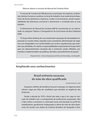 62
Novos desafios
Observe abaixo o conceito do Manual de Conduta Volvo.
O manual de Conduta da VdB descreve os princípios de negócios, ambien-
tais, direitos humanos e práticas no local de trabalho. Esse material está dispo-
nível, de forma eletrônica e impressa, a todos os funcionários, sendo respon-
sabilidade das lideranças comunicar e demonstrar o conteúdo para as suas
equipes.
O refinamento do Manual de Conduta VdB foi reconhecido ao ser selecio-
nado na categoria“Valores e Transparência”do Guia Exame de Boa Cidadania
2006.
“O Grupo Volvo desfruta de uma inestimável reputação de honestidade em-
presarial no mundo inteiro, baseada numa consistente administração de negó-
cios com integridade e em conformidade com as leis e regulamentos que orien-
tamsuasatividades.OsvaloreseresponsabilidadesempresariaisdoGrupoVolvo
para um desenvolvimento constante são e continuam sendo refletidos, pro-
movidos e implementados nas políticas, decisões e procedimentos do grupo.”
Disponível em: www.volvogroup.com/Documents/codigo_conduta.pdf.
Ampliando seus conhecimentos
Brasil enfrenta escassez
de mão de obra qualificada
(Empreendedor, 2008)
Enquanto milhões de brasileiros buscam emprego, em algumas áreas
sobram vagas por falta de candidatos que atendam às exigências das
empresas.
Desde a década de 1970, o Brasil não sabe o que é ter vaga no mer-
cado de trabalho sem a contrapartida de profissionais preparados. Mas
o fato voltou a acontecer e a principal causa está baseada no perfil dos
trabalhadores, geralmente inadequados à oferta de mão de obra dispo-
nível. De acordo com dados do Instituto Brasileiro de Geografia e Esta-
 