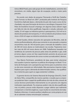 Novos desafios
63
tística (IBGE/Pnad), para cada grupo de três trabalhadores, somente dois
encontram, em média, algum tipo de ocupação, sendo a maior parte
precária.
De acordo com dados da pesquisa “Demanda e Perfil dos Trabalha-
dores Formais no Brasil em 2007”, produzida pelo Instituto de Pesquisa
Econômica Aplicada (Ipea), a demanda do país não é para cursos de ba-
charelado, mas para formação de técnicos e tecnólogos. Enquanto 9 mi-
lhões de brasileiros buscam emprego, em algumas áreas sobram vagas
por falta de mão de obra qualificada. Segundo o estudo, sobraram, em
média, 25 mil vagas na indústria química e petroquímica, 23,9 mil na in-
dústria de produtos de transporte, 21 mil na indústria de produtos mecâ-
nicos e 20,8 mil vagas na indústria extrativista mineral.
Daniel Guedes, diretor executivo de operações da Microlins, rede de
ensino profissionalizante, afirma que somente no ano passado a empresa
encaminhou mais de 140 mil jovens para o mercado de trabalho e cerca
de 500 mil novos alunos se matricularam nas escolas. “Esperamos rece-
ber mais de 650 mil novos alunos em 2008. Trabalhamos baseados nas
tendências do aumento da procura pelas áreas de petróleo e gás, onde
já temos alguns cursos em fase experimental; aumento da procura por
cursos técnicos e lançamento de cursos na área sucroalcooleira”, destaca.
Para Marcio Pochmann, presidente do Ipea, para tentar solucionar
esse quadro é preciso repensar as políticas de emprego no Brasil. “O sis-
tema de formação com a perspectiva que temos para os próximos cinco
ou dez anos necessita ser reformulado. Não precisamos importar traba-
lhadores para suprir a demanda de determinados setores, mas qualificá-
los e treiná-los para suprir as vagas existentes”, enfatiza.
O gerente técnico do Sistema Nacional de Emprego (Sine/SC), Osnil-
do Vieira Filho, compartilha da mesma opinião e ressalta que as empre-
sas poderiam fazer o papel de qualificadoras da mão de obra, através de
cursos técnicos promovidos internamente ou em parceria com alguma
instituição especializada. “As empresas pedem mão de obra qualificada,
mas na prática, poucas estão dispostas a pagar salários que realmente
compensem o nível de exigência, o que resulta no crescimento de traba-
lhadores informais. A maioria prefere trabalhar por conta própria em vez
de se submeter à baixa remuneração”, esclarece.
 