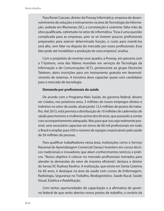 64
Novos desafios
Para Ronei Cascaes, diretor da Proway Informática, empresa de desen-
volvimento de soluções e treinamento na área deTecnologia da Informa-
ção, sediada em Blumenau (SC), a constatação é unânime: falta mão de
obra qualificada, sobretudo no setor de informática.“Essa é uma questão
complicada para as empresas, pois se só tiverem poucos profissionais
preparados para exercer determinada função, o custo para mantê-los
será alto, sem falar na disputa do mercado por esses profissionais. Esse
fato pode até inviabilizar a produção de uma empresa”, analisa.
Com o propósito de reverter esse quadro, a Proway, em parceria com
a T-Systems, uma das líderes mundiais em serviços de Tecnologia da
Informação e de Comunicações (ICT), pertencente ao grupo Deutsche
Telekom, abriu inscrições para um treinamento gratuito em desenvol-
vimento de sistemas. A iniciativa deve capacitar quase cem candidatos
para o mercado de tecnologia.
Demanda por profissionais da saúde
De acordo com o Programa Mais Saúde, do governo federal, devem
ser criados, nos próximos anos, 3 milhões de novos empregos diretos e
indiretos no setor da saúde, alcançando 12,5 milhões de postos de traba-
lho. Até 2013, está prevista a distribuição de 10 milhões de cadernetas de
saúde para homens e mulheres acima dos 60 anos, que passarão a contar
com acompanhamento adequado. Mas para que isso seja realmente pos-
sível, será necessário capacitar em torno de 60 mil profissionais em todo
o Brasil e ampliar para 550 o número de equipes responsáveis pela saúde
de 50 milhões de pessoas.
Para qualificar trabalhadores nessa área, instituições como o Serviço
Nacional de Aprendizagem Comercial (Senac) investem em cursos técni-
cos tradicionais e inovadores que aliam conhecimentos teóricos e práti-
cos. “Nosso objetivo é colocar no mercado profissionais treinados para
atender às demandas do setor de maneira eficiente”, destaca o diretor
do Senac/SC Rudney Raulino. A instituição, que existe em Santa Catarina
há 60 anos, é destaque na área da saúde com cursos de Enfermagem,
Radiologia, Segurança no Trabalho, Biodiagnóstico, Saúde Bucal, Saúde
Visual, Estética e Reabilitação.
Com tantas oportunidades de capacitação e a afirmativa do gover-
no federal de que serão abertos novos postos de trabalho, o cenário da
 