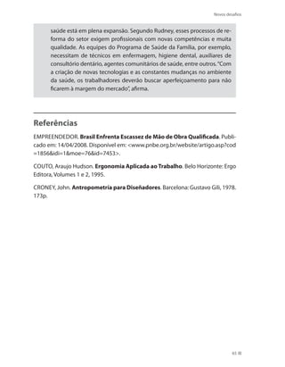 Novos desafios
65
saúde está em plena expansão. Segundo Rudney, esses processos de re-
forma do setor exigem profissionais com novas competências e muita
qualidade. As equipes do Programa de Saúde da Família, por exemplo,
necessitam de técnicos em enfermagem, higiene dental, auxiliares de
consultório dentário, agentes comunitários de saúde, entre outros.“Com
a criação de novas tecnologias e as constantes mudanças no ambiente
da saúde, os trabalhadores deverão buscar aperfeiçoamento para não
ficarem à margem do mercado”, afirma.
Referências
Empreendedor. Brasil Enfrenta Escassez de Mão de Obra Qualificada. Publi-
cado em: 14/04/2008. Disponível em: www.pnbe.org.br/website/artigo.asp?cod
=1856idi=1moe=76id=7453.
Couto, Araujo Hudson. Ergonomia Aplicada ao Trabalho. Belo Horizonte: Ergo
Editora, Volumes 1 e 2, 1995.
Croney, John. Antropometría para Diseñadores. Barcelona: Gustavo Gili, 1978.
173p.
 