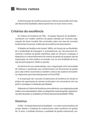 Novos rumos
A administração de excelência passa por critérios estruturados da Funda-
ção Nacional da Qualidade, abaixo apresentam-se esses novos rumos.
Critérios da excelência
Os Critérios de Excelência da FNQ – Fundação Nacional da Qualidade –
constituem um modelo sistêmico de gestão adotado por inúmeras orga-
nizações de classe mundial. São construídos sobre uma base de conceitos
fundamentais essenciais à obtenção da excelência do desempenho.
O Modelo de Excelência da Gestão® (MEG), em função de sua flexibilida-
de e simplicidade de linguagem e, principalmente, por não prescrever fer-
ramentas e práticas de gestão específicas, pode ser útil para a avaliação, o
diagnóstico e o desenvolvimento do sistema de gestão de qualquer tipo de
organização, do setor público ou privado, com ou sem finalidade de lucro,
seja de porte pequeno, médio ou grande.
Ao término de uma autoavaliação, caso a organização sinta necessidade
de conhecer e aprofundar seus conhecimentos em ferramentas de gestão
para cada critério recomenda-se também a leitura dos Cadernos de Excelên-
cia, disponíveis para download gratuito no Portal FNQ.
A incorporação dos Conceitos Fundamentais da Excelência em Gestão às
práticas da organização de maneira continuada e em consonância com seu
perfil e estratégias é enfatizada pelo Modelo.
UtilizandoosCritériosdeExcelênciacomoreferência,umaorganizaçãopode
realizar uma autoavaliação e obter um diagnóstico exato da gestão organizacio-
nal, além de poder se candidatar ao Prêmio Nacional da Qualidade® (PNQ).
Histórico
A FNQ – Fundação Nacional da Qualidade – é o maior centro brasileiro de
estudo, debate e irradiação de conhecimento sobre excelência em gestão.
Há 16 anos, a entidade promove a qualidade da gestão empresarial, con-
 