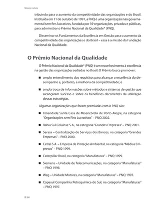 68
Novos rumos
tribuindo para o aumento da competitividade das organizações e do Brasil.
Instituída em 11 de outubro de 1991, a FNQ é uma organização não governa-
mental sem fins lucrativos, fundada por 39 organizações, privadas e públicas,
para administrar o Prêmio Nacional da Qualidade® (PNQ).
Disseminar os Fundamentos da Excelência em Gestão para o aumento da
competitividade das organizações e do Brasil – essa é a missão da Fundação
Nacional da Qualidade.
O Prêmio Nacional da Qualidade
O Prêmio Nacional da Qualidade® (PNQ) é um reconhecimento à excelência
na gestão das organizações sediadas no Brasil. O Prêmio busca promover:
amplo entendimento dos requisitos para alcançar a excelência do de-
sempenho e, portanto, a melhoria da competitividade; e
ampla troca de informações sobre métodos e sistemas de gestão que
alcançaram sucesso e sobre os benefícios decorrentes da utilização
dessas estratégias.
Algumas organizações que foram premiadas com o PNQ são:
Irmandade Santa Casa de Misericórdia de Porto Alegre, na categoria
“Organizações sem Fins Lucrativos”– PNQ 2002.
Bahia Sul Celulose S.A., na categoria“Grandes Empresas”– PNQ 2001.
Serasa – Centralização de Serviços dos Bancos, na categoria “Grandes
Empresas”– PNQ 2000.
Cetrel S.A. – Empresa de Proteção Ambiental, na categoria“Médias Em-
presas”– PNQ 1999.
Caterpillar Brasil, na categoria“Manufaturas”– PNQ 1999.
Siemens – Unidade de Telecomunicações, na categoria “Manufaturas”
– PNQ 1998.
Weg – Unidade Motores, na categoria“Manufaturas”– PNQ 1997.
Copesul Companhia Petroquímica do Sul, na categoria “Manufaturas”
– PNQ 1997.
 