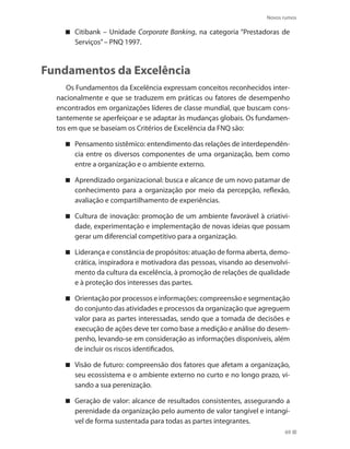 Novos rumos
69
Citibank – Unidade Corporate Banking, na categoria “Prestadoras de
Serviços”– PNQ 1997.
Fundamentos da Excelência
Os Fundamentos da Excelência expressam conceitos reconhecidos inter-
nacionalmente e que se traduzem em práticas ou fatores de desempenho
encontrados em organizações líderes de classe mundial, que buscam cons-
tantemente se aperfeiçoar e se adaptar às mudanças globais. Os fundamen-
tos em que se baseiam os Critérios de Excelência da FNQ são:
Pensamento sistêmico: entendimento das relações de interdependên-
cia entre os diversos componentes de uma organização, bem como
entre a organização e o ambiente externo.
Aprendizado organizacional: busca e alcance de um novo patamar de
conhecimento para a organização por meio da percepção, reflexão,
avaliação e compartilhamento de experiências.
Cultura de inovação: promoção de um ambiente favorável à criativi-
dade, experimentação e implementação de novas ideias que possam
gerar um diferencial competitivo para a organização.
Liderança e constância de propósitos: atuação de forma aberta, demo-
crática, inspiradora e motivadora das pessoas, visando ao desenvolvi-
mento da cultura da excelência, à promoção de relações de qualidade
e à proteção dos interesses das partes.
Orientação por processos e informações: compreensão e segmentação
do conjunto das atividades e processos da organização que agreguem
valor para as partes interessadas, sendo que a tomada de decisões e
execução de ações deve ter como base a medição e análise do desem-
penho, levando-se em consideração as informações disponíveis, além
de incluir os riscos identificados.
Visão de futuro: compreensão dos fatores que afetam a organização,
seu ecossistema e o ambiente externo no curto e no longo prazo, vi-
sando a sua perenização.
Geração de valor: alcance de resultados consistentes, assegurando a
perenidade da organização pelo aumento de valor tangível e intangí-
vel de forma sustentada para todas as partes integrantes.
 