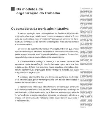 Os modelos de
organização do trabalho
Os pensadores da teoria administrativa
A base da regulação social contemporânea é a flexibilização (pós-fordis-
mo), onde o homem é tratado como homem e não como máquina. O con-
ceito de modernidade é que o “moderno” nasce conceitualmente no Ilumi-
nismo, na“emancipação do homem”, na liberação de mitos através da razão
e do conhecimento.
Os teóricos da escola frankfurtiana de 1.ª geração atribuíram que a razão
que veio a emancipar o homem, na verdade se formalizou como outro mito,
pois o homem pensante ainda é oprimido pela força capitalista. Por esse fato,
segundo Habermas1
, a modernidade ainda não aconteceu.
A pós-modernidade privilegia a diferença, o tratamento personalizado
em contraposição à massificação, essa é a forma com que a sociedade é re-
gulada nos dias de hoje. Esse fenômeno é dado através da retomada do libe-
ralismo econômico, da organização da sociedade pelo mercado, que busca
o equilíbrio das forças sociais.
A sociedade pós-industrial traz uma tecnologia que força a modernida-
de e a flexibilização, pois o homem pensante tem desejos diferenciados e
devem ser atendido dessa forma.
O neoliberalismo admite que o Estado resolva problemas que o mercado
não resolve (por exemplo: a crise de 2009). Percebe-se que essa estratégia da
administração pública funciona em parte. Por esse motivo surge a ideia da
3.ª via2
onde não se perde o estado de bem-estar social, porém, admite-se a
mescla com o mercado. A 3.ª via focaria entre o estado de bem-estar social e
o neoliberalismo.
1
Jürgen Habermas: Um
dos mais importantes fi-
lósofos alemães do século
XX, nasceu em Gummers
bach, a 18 de Junho de
1929. Fez cursos de filoso-
fia, história e literatura, in-
teressou-se pela psicologia
e economia (Universidades
de Gotingen- com Nicolai
Harttman-, de Zurique e de
Bona). Em 1954 doutorou-
se em filosofia na univer-
sidade de Bona. Estudou
com Adorno e foi assisten-
te no Instituto de Investi-
gação Social de Frankfurt
am Main (1956-1959). Em
1961 obtém licença para
ensinar (Universidade de
Marburg) e, em seguida,
é nomeado professor ex-
traordinário de filosofia da
Universidade de Heidel-
berg (1961-1964), onde
ensinava Hans Geor Gada-
mer. Foi nomeado depois
professor titular de filoso-
fia e sociologia da Universi-
dade de Frankfurt am Main
(1964-1971). Desde 1971 é
codiretor do Instituto Max
Plank para a Investigação
das Condições de Vida do
Mundo Técnico-Científico,
em Starnberg. Habermas
foi durante os anos 1960
um dos principais teóricos
e depois crítico do movi-
mento estudantil. É consi-
derado um dos últimos re-
presentantes da escola de
Frankfurt. (FONTES, 2010)
2
A“terceira via”é compos-
tadepartidospolíticoscha-
mados genericamente de
sociais-democratas,ligados
de uma forma ou de outra
à Segunda Internacional
Socialista, partidos polí-
ticos de centro-esquerda
que se opõem aos partidos
conservadores. Tony Blair,
primeiro-ministro britânico
e Bill Clinton, ex-presidente
dos Estados Unidos, são os
principais representantes
da “terceira via”. Dinamar-
queses, suecos, italianos e,
principalmente, brasileiros
(Fernando Henrique Car-
doso), pretendem integrar-
-se em breve a esse novo
modelo. A “terceira via”
é, então, uma forma que
“ex-socialistas e ex-sociais-
democratas ortodoxos
encontraram para classifi-
car sua atual conversão a
favor de grande parte dos
preceitos liberais” (CREMO-
NESE, 2010).
 