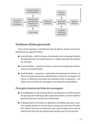 Os modelos de organização do trabalho
9
Seleção científica
do trabalhador
Determinação
do método de
trabalho (one
best way)
Padrões de
produção
Lei da fadiga
Estudo de
tempos e
movimentos
Supervisão
funcional
Máxima
eficiência
Plano de
incentivo
Condições
ambientais
de trabalho
MarceloPiragibeSantiago.
Fordismo (linha gerencial)
Henry Ford organizou o trabalho do chão de fábrica, tendo como princí-
pios básicos as seguintes ideias:
intensificação – definir o tempo de produção com o emprego imediato
do equipamento e da matéria-prima e a rápida colocação do produto
no mercado.
economicidade – reduzir ao mínimo o volume de estoque de matéria-
-prima em transformação.
produtividade – aumentar a capacidade de produção do homem no
mesmo período através de especializações e linha de montagem (di-
minuir as diferenças de tempo de produção entre os operários – em
Taylor não havia linha de montagem e sim operários especialistas).
Princípios básicos da linha de montagem
Os trabalhadores e ferramentas devem ser dispostos na ordem natural
da operação de modo que cada componente tenha a menor distância
possível a percorrer da primeira à última fase.
Empregar planos inclinados ou aparelhos concebidos para que o ope-
rário sempre ponha no mesmo lugar as peças que terminou de traba-
lhar. Utilizar recursos que permitam que a peça chegue até a mão do
operário por força de seu próprio peso sempre que isso for possível.
 