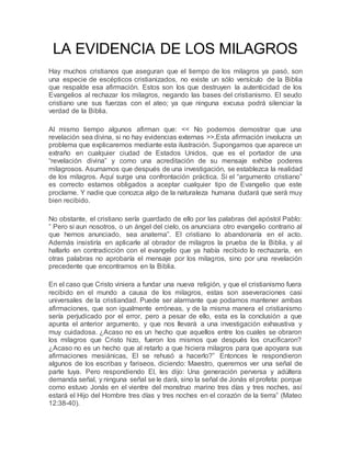 LA EVIDENCIA DE LOS MILAGROS
Hay muchos cristianos que aseguran que el tiempo de los milagros ya pasó, son
una especie de escépticos cristianizados, no existe un sólo versículo de la Biblia
que respalde esa afirmación. Estos son los que destruyen la autenticidad de los
Evangelios al rechazar los milagros, negando las bases del cristianismo. El seudo
cristiano une sus fuerzas con el ateo; ya que ninguna excusa podrá silenciar la
verdad de la Biblia.
Al mismo tiempo algunos afirman que: << No podemos demostrar que una
revelación sea divina, si no hay evidencias externas >>.Esta afirmación involucra un
problema que explicaremos mediante esta ilustración. Supongamos que aparece un
extraño en cualquier ciudad de Estados Unidos, que es el portador de una
“revelación divina” y como una acreditación de su mensaje exhibe poderes
milagrosos. Asumamos que después de una investigación, se establezca la realidad
de los milagros. Aquí surge una confrontación práctica. Si el “argumento cristiano”
es correcto estamos obligados a aceptar cualquier tipo de Evangelio que este
proclame. Y nadie que conozca algo de la naturaleza humana dudará que será muy
bien recibido.
No obstante, el cristiano sería guardado de ello por las palabras del apóstol Pablo:
” Pero si aun nosotros, o un ángel del cielo, os anunciara otro evangelio contrario al
que hemos anunciado, sea anatema”. El cristiano lo abandonaría en el acto.
Además insistiría en aplicarle al obrador de milagros la prueba de la Biblia, y al
hallarlo en contradicción con el evangelio que ya había recibido lo rechazaría, en
otras palabras no aprobaría el mensaje por los milagros, sino por una revelación
precedente que encontramos en la Biblia.
En el caso que Cristo viniera a fundar una nueva religión, y que el cristianismo fuera
recibido en el mundo a causa de los milagros, estas son aseveraciones casi
universales de la cristiandad. Puede ser alarmante que podamos mantener ambas
afirmaciones, que son igualmente erróneas, y de la misma manera el cristianismo
sería perjudicado por el error, pero a pesar de ello, esta es la conclusión a que
apunta el anterior argumento, y que nos llevará a una investigación exhaustiva y
muy cuidadosa. ¿Acaso no es un hecho que aquellos entre los cuales se obraron
los milagros que Cristo hizo, fueron los mismos que después los crucificaron?
¿Acaso no es un hecho que al retarlo a que hiciera milagros para que apoyara sus
afirmaciones mesiánicas, El se rehusó a hacerlo?” Entonces le respondieron
algunos de los escribas y fariseos, diciendo: Maestro, queremos ver una señal de
parte tuya. Pero respondiendo El, les dijo: Una generación perversa y adúltera
demanda señal, y ninguna señal se le dará, sino la señal de Jonás el profeta: porque
como estuvo Jonás en el vientre del monstruo marino tres días y tres noches, así
estará el Hijo del Hombre tres días y tres noches en el corazón de la tierra” (Mateo
12:38-40).
 