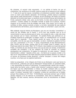 No obstante, al resumir este argumento, << se admite el hecho de que el
cristianismo, fue recibido en el mundo sobre la base de la creencia en los milagros
>>. Y esto es lo que los nuevos convertidos al cristianismo podrían haber alegado
como su razón para haberlo abrazado. Sin Embargo ¿dónde radica la autoridad
para apoyar estas afirmaciones? A ninguno de los discípulos del Señor se hubiera
atribuido su fe sobre ésta base. La narración de la primera Pascua del ministerio de
Cristo, parecería refutar esto, pero, es de hecho, la más clara prueba de todo lo
contrario.” Cuando estaba en Jerusalén durante la fiesta de la pascua, muchos
creyeron en su nombre al ver las señales que hacía. Pero Jesús, por su parte, no
confiaba en ellos, porque conocía a todos, y no tenía necesidad de que nadie le
diera testimonio del hombre, pues El sabía lo había en el hombre” (Juan 2:23-25).
Más adelante sigue la historia de Nicodemo, que era uno de estos “convertidos” a
causa de “las señales que tú haces” Y se le tuvo que enseñar que no es el
conocimiento lo que se precisa para el reino, sino poseer la vida, y esta vida tiene
que empezar por el “nuevo nacimiento”. El apóstol Pedro que participó en un
privilegio especial al contemplar el milagro mayor, la Transfiguración en el monte
santo dice lo siguiente: ” Pues habéis nacido de nuevo, no de una simiente
corruptible, sino de una que es incorruptible, es decir, mediante la palabra de Dios
que vive y permanece” (1 P.1:23). “Y Jesús, respondiendo, le dijo: Bienaventurado
eres, Simón, hijo de Jonás, porque esto no te lo reveló carne ni sangre, sino mi
Padre que está en los cielos” (Mat. 16:17). Mucho más notable es el caso del apóstol
Pablo, un hombre de una devoción firme a los que él creía ser verdad, el testimonio
completo del ministerio y de los milagros de Cristo le convirtió en amargo
perseguidos del cristianismo. El explica su testimonio de esta manera ” Obtuve
misericordia” y añade ” Agradó a Dios, que…me llamó por su gracia, revelar a Su
Hijo en mi” Este testimonio de Pablo adquiere especial interés debido a su visión en
el camino de Damasco podría llevarnos a llamar discípulo a causa del milagro
ocurrido, si no fuera por su explicito testimonio.
Usted se preguntará, si los milagros de Cristo no se efectuaron para que fueran la
base de la fe, ¿entonces por qué se efectuaron? Porque tenían un propósito noble,
y una oportunidad de aliviar el sufrimiento. Es perfectamente natural que cuando: ”
aquel verbo fue hecho carne, y habitó entre nosotros” podíamos esperar y además
era lógico que las enfermedades e incluso la muerte cedieran ante su poder.”
Vosotros sabéis cómo Dios ungió a Jesús de Nazaret con el Espíritu Santo y con
poder, el anduvo haciendo bien y sanando a todos los oprimidos por el diablo;
porque Dios estaba con El” (Hch. 10:38).Muchas personas piensan que el Señor
obraba milagros a fin de silenciar la incredulidad. Esta idea es blasfema por su
falsedad. De otra manera, leemos afirmaciones como la encontramos en Mateo
13:58.
 