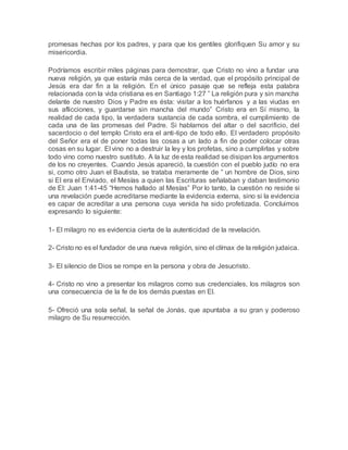 promesas hechas por los padres, y para que los gentiles glorifiquen Su amor y su
misericordia.
Podríamos escribir miles páginas para demostrar, que Cristo no vino a fundar una
nueva religión, ya que estaría más cerca de la verdad, que el propósito principal de
Jesús era dar fin a la religión. En el único pasaje que se refleja esta palabra
relacionada con la vida cristiana es en Santiago 1:27 ” La religión pura y sin mancha
delante de nuestro Dios y Padre es ésta: visitar a los huérfanos y a las viudas en
sus aflicciones, y guardarse sin mancha del mundo” Cristo era en Sí mismo, la
realidad de cada tipo, la verdadera sustancia de cada sombra, el cumplimiento de
cada una de las promesas del Padre. Si hablamos del altar o del sacrificio, del
sacerdocio o del templo Cristo era el anti-tipo de todo ello. El verdadero propósito
del Señor era el de poner todas las cosas a un lado a fin de poder colocar otras
cosas en su lugar. El vino no a destruir la ley y los profetas, sino a cumplirlas y sobre
todo vino como nuestro sustituto. A la luz de esta realidad se disipan los argumentos
de los no creyentes. Cuando Jesús apareció, la cuestión con el pueblo judío no era
si, como otro Juan el Bautista, se trataba meramente de ” un hombre de Dios, sino
si El era el Enviado, el Mesías a quien las Escrituras señalaban y daban testimonio
de El: Juan 1:41-45 “Hemos hallado al Mesías” Por lo tanto, la cuestión no reside si
una revelación puede acreditarse mediante la evidencia externa, sino si la evidencia
es capar de acreditar a una persona cuya venida ha sido profetizada. Concluimos
expresando lo siguiente:
1- El milagro no es evidencia cierta de la autenticidad de la revelación.
2- Cristo no es el fundador de una nueva religión, sino el clímax de la religión judaica.
3- El silencio de Dios se rompe en la persona y obra de Jesucristo.
4- Cristo no vino a presentar los milagros como sus credenciales, los milagros son
una consecuencia de la fe de los demás puestas en El.
5- Ofreció una sola señal, la señal de Jonás, que apuntaba a su gran y poderoso
milagro de Su resurrección.
 