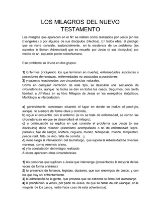 LOS MILAGROS DEL NUEVO
TESTAMENTO
Los milagros que aparecen en el NT se relatan como realizados por Jesús (en los
Evangelios) o por algunos de sus discípulos (Hechos). En todos ellos, el prodigio
que se narra consiste, sustancialmente, en la existencia de un problema (los
expertos le llaman Adversidad) que es resuelto por Jesús (o sus discípulos) por
medio de un supuesto poder sobrehumano.
Ese problema se divide en dos grupos:
1) Enfermos (incluyendo los que terminan en muerte), enfermedades asociadas a
posesiones demoníacas, enfermedades no asociadas a posesiones
2) y sucesos relacionados con circunstancias naturales.
Como en cualquier narración de este tipo, se descubre una secuencia de
circunstancias, aunque no todas se dan en todos los casos. Seguimos, con cierta
libertad, a J.Paláez en su libro Milagros de Jesús en los evangelios sinópticos.
Morfología e interpretación.
a) generalmente comienzan situando el lugar en donde se realiza el prodigio,
aunque no siempre de forma clara y concreta,
b) sigue el encuentro con el enfermo (si no se trata de enfermedad, se narran las
circunstancias en que se desarrollará el milagro),
c) a continuación se explica en qué consiste el problema que Jesús (o sus
discípulos) debe resolver (exorcismo acompañado o no de enfermedad, lepra,
parálisis, flujo de sangre, sordera, ceguera, mudez, hidropesía, muerte, tempestad,
pesca inútil, falta de vino, falta de comida…),
d) viene luego la intervención del taumaturgo, que supera la Adversidad de diversas
maneras, como veremos ahora,
e) y la constatación del milagro realizado
A veces aparecen otras circunstancias:
1) las personas que suplican a Jesús que intervenga (presentadas la mayoría de las
veces de forma anónima)
2) la presencia de fariseos, legistas, doctores, que son enemigos de Jesús, y con
los que hay un enfrentamiento
3) la admiración de la gente, que provoca que se extienda la fama del taumaturgo
4) la prohibición, a veces, por parte de Jesús, de que se hable de ello (aunque en la
mayoría de los casos, nadie hace caso de esta advertencia).
 