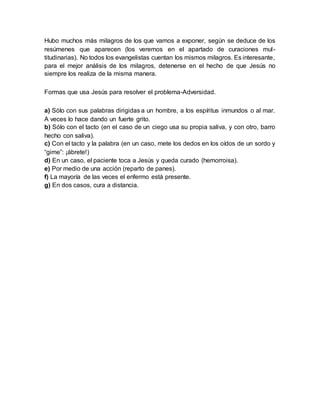 Hubo muchos más milagros de los que vamos a exponer, según se deduce de los
resúmenes que aparecen (los veremos en el apartado de curaciones mul-
titudinarias). No todos los evangelistas cuentan los mismos milagros. Es interesante,
para el mejor análisis de los milagros, detenerse en el hecho de que Jesús no
siempre los realiza de la misma manera.
Formas que usa Jesús para resolver el problema-Adversidad.
a) Sólo con sus palabras dirigidas a un hombre, a los espíritus inmundos o al mar.
A veces lo hace dando un fuerte grito.
b) Sólo con el tacto (en el caso de un ciego usa su propia saliva, y con otro, barro
hecho con saliva).
c) Con el tacto y la palabra (en un caso, mete los dedos en los oídos de un sordo y
“gime”: ¡ábrete!)
d) En un caso, el paciente toca a Jesús y queda curado (hemorroisa).
e) Por medio de una acción (reparto de panes).
f) La mayoría de las veces el enfermo está presente.
g) En dos casos, cura a distancia.
 