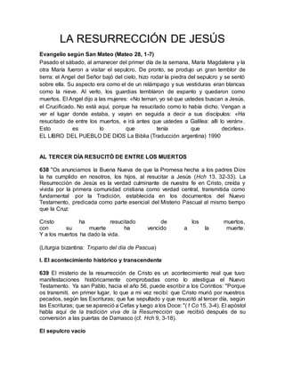 LA RESURRECCIÓN DE JESÚS
Evangelio según San Mateo (Mateo 28, 1-7)
Pasado el sábado, al amanecer del primer día de la semana, María Magdalena y la
otra María fueron a visitar el sepulcro. De pronto, se produjo un gran temblor de
tierra: el Angel del Señor bajó del cielo, hizo rodar la piedra del sepulcro y se sentó
sobre ella. Su aspecto era como el de un relámpago y sus vestiduras eran blancas
como la nieve. Al verlo, los guardias temblaron de espanto y quedaron como
muertos. El Angel dijo a las mujeres: «No teman, yo sé que ustedes buscan a Jesús,
el Crucificado. No está aquí, porque ha resucitado como lo había dicho. Vengan a
ver el lugar donde estaba, y vayan en seguida a decir a sus discípulos: «Ha
resucitado de entre los muertos, e irá antes que ustedes a Galilea: allí lo verán».
Esto es lo que tenía que decirles».
EL LIBRO DEL PUEBLO DE DIOS La Biblia (Traducción argentina) 1990
AL TERCER DÍA RESUCITÓ DE ENTRE LOS MUERTOS
638 "Os anunciamos la Buena Nueva de que la Promesa hecha a los padres Dios
la ha cumplido en nosotros, los hijos, al resucitar a Jesús (Hch 13, 32-33). La
Resurrección de Jesús es la verdad culminante de nuestra fe en Cristo, creída y
vivida por la primera comunidad cristiana como verdad central, transmitida como
fundamental por la Tradición, establecida en los documentos del Nuevo
Testamento, predicada como parte esencial del Misterio Pascual al mismo tiempo
que la Cruz:
Cristo ha resucitado de los muertos,
con su muerte ha vencido a la muerte.
Y a los muertos ha dado la vida.
(Liturgia bizantina: Tropario del día de Pascua)
I. El acontecimiento histórico y transcendente
639 El misterio de la resurrección de Cristo es un acontecimiento real que tuvo
manifestaciones históricamente comprobadas como lo atestigua el Nuevo
Testamento. Ya san Pablo, hacia el año 56, puede escribir a los Corintios: "Porque
os transmití, en primer lugar, lo que a mi vez recibí: que Cristo murió por nuestros
pecados, según las Escrituras; que fue sepultado y que resucitó al tercer día, según
las Escrituras; que se apareció a Cefas y luego a los Doce: "(1 Co 15, 3-4). El apóstol
habla aquí de la tradición viva de la Resurrección que recibió después de su
conversión a las puertas de Damasco (cf. Hch 9, 3-18).
El sepulcro vacío
 