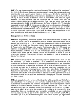 640 "¿Por qué buscar entre los muertos al que vive? No está aquí, ha resucitado"
(Lc 24, 5-6). En el marco de los acontecimientos de Pascua, el primer elemento que
se encuentra es el sepulcro vacío. No es en sí una prueba directa. La ausencia del
cuerpo de Cristo en el sepulcro podría explicarse de otro modo (cf. Jn 20,13; Mt 28,
11-15). A pesar de eso, el sepulcro vacío ha constituido para todos un signo
esencial. Su descubrimiento por los discípulos fue el primer paso para el
reconocimiento del hecho de la Resurrección. Es el caso, en primer lugar, de las
santas mujeres (cf. Lc 24, 3. 22- 23), después de Pedro (cf. Lc 24, 12). "El discípulo
que Jesús amaba" (Jn 20, 2) afirma que, al entrar en el sepulcro vacío y al descubrir
"las vendas en el suelo"(Jn 20, 6) "vio y creyó" (Jn 20, 8). Eso supone que constató
en el estado del sepulcro vacío (cf. Jn 20, 5-7) que la ausencia del cuerpo de Jesús
no había podido ser obra humana y que Jesús no había vuelto simplemente a una
vida terrenal como había sido el caso de Lázaro (cf. Jn 11, 44).
Las apariciones del Resucitado
641 María Magdalena y las santas mujeres, que iban a embalsamar el cuerpo de
Jesús (cf. Mc 16,1; Lc 24, 1) enterrado a prisa en la tarde del Viernes Santo por la
llegada del Sábado (cf. Jn 19, 31. 42) fueron las primeras en encontrar al Resucitado
(cf. Mt 28, 9-10; Jn 20, 11-18). Así las mujeres fueron las primeras mensajeras de
la Resurrección de Cristo para los propios Apóstoles (cf. Lc 24, 9-10). Jesús se
apareció en seguida a ellos, primero a Pedro, después a los Doce (cf. 1 Co 15, 5).
Pedro, llamado a confirmar en la fe a sus hermanos (cf. Lc 22, 31-32), ve por tanto
al Resucitado antes que los demás y sobre su testimonio es sobre el que la
comunidad exclama: "¡Es verdad! ¡El Señor ha resucitado y se ha aparecido a
Simón!" (Lc 24, 34).
642 Todo lo que sucedió en estas jornadas pascuales compromete a cada uno de
los Apóstoles —y a Pedro en particular— en la construcción de la era nueva que
comenzó en la mañana de Pascua. Como testigos del Resucitado, los Apóstoles
son las piedras de fundación de su Iglesia. La fe de la primera comunidad de
creyentes se funda en el testimonio de hombres concretos, conocidos de los
cristianos y de los que la mayor parte aún vivían entre ellos. Estos "testigos de la
Resurrección de Cristo" (cf. Hch 1, 22) son ante todo Pedro y los Doce, pero no
solamente ellos: Pablo habla claramente de más de quinientas personas a las que
se apareció Jesús en una sola vez, además de Santiago y de todos los Apóstoles
(cf. 1 Co 15, 4-8).
643 Ante estos testimonios es imposible interpretar la Resurrección de Cristo fuera
del orden físico, y no reconocerlo como un hecho histórico. Sabemos por los hechos
que la fe de los discípulos fue sometida a la prueba radical de la pasión y de la
muerte en cruz de su Maestro, anunciada por Él de antemano (cf. Lc 22, 31-32). La
sacudida provocada por la pasión fue tan grande que los discípulos (por lo menos,
algunos de ellos) no creyeron tan pronto en la noticia de la resurrección. Los
evangelios, lejos de mostrarnos una comunidad arrobada por una exaltación
mística, nos presentan a los discípulos abatidos ("la cara sombría": Lc 24, 17) y
asustados (cf. Jn 20, 19). Por eso no creyeron a las santas mujeres que regresaban
 