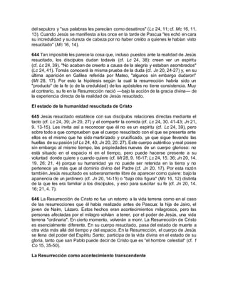 del sepulcro y "sus palabras les parecían como desatinos" (Lc 24, 11; cf. Mc 16, 11.
13). Cuando Jesús se manifiesta a los once en la tarde de Pascua "les echó en cara
su incredulidad y su dureza de cabeza por no haber creído a quienes le habían visto
resucitado" (Mc 16, 14).
644 Tan imposible les parece la cosa que, incluso puestos ante la realidad de Jesús
resucitado, los discípulos dudan todavía (cf. Lc 24, 38): creen ver un espíritu
(cf. Lc 24, 39). "No acaban de creerlo a causa de la alegría y estaban asombrados"
(Lc 24, 41). Tomás conocerá la misma prueba de la duda (cf. Jn 20, 24-27) y, en su
última aparición en Galilea referida por Mateo, "algunos sin embargo dudaron"
(Mt 28, 17). Por esto la hipótesis según la cual la resurrección habría sido un
"producto" de la fe (o de la credulidad) de los apóstoles no tiene consistencia. Muy
al contrario, su fe en la Resurrección nació —bajo la acción de la gracia divina— de
la experiencia directa de la realidad de Jesús resucitado.
El estado de la humanidad resucitada de Cristo
645 Jesús resucitado establece con sus discípulos relaciones directas mediante el
tacto (cf. Lc 24, 39; Jn 20, 27) y el compartir la comida (cf. Lc 24, 30. 41-43; Jn 21,
9. 13-15). Les invita así a reconocer que él no es un espíritu (cf. Lc 24, 39), pero
sobre todo a que comprueben que el cuerpo resucitado con el que se presenta ante
ellos es el mismo que ha sido martirizado y crucificado, ya que sigue llevando las
huellas de su pasión (cf Lc 24, 40; Jn 20, 20. 27). Este cuerpo auténtico y real posee
sin embargo al mismo tiempo, las propiedades nuevas de un cuerpo glorioso: no
está situado en el espacio ni en el tiempo, pero puede hacerse presente a su
voluntad donde quiere y cuando quiere (cf. Mt 28, 9. 16-17; Lc 24, 15. 36; Jn 20, 14.
19. 26; 21, 4) porque su humanidad ya no puede ser retenida en la tierra y no
pertenece ya más que al dominio divino del Padre (cf. Jn 20, 17). Por esta razón
también Jesús resucitado es soberanamente libre de aparecer como quiere: bajo la
apariencia de un jardinero (cf. Jn 20, 14-15) o "bajo otra figura" (Mc 16, 12) distinta
de la que les era familiar a los discípulos, y eso para suscitar su fe (cf. Jn 20, 14.
16; 21, 4. 7).
646 La Resurrección de Cristo no fue un retorno a la vida terrena como en el caso
de las resurrecciones que él había realizado antes de Pascua: la hija de Jairo, el
joven de Naím, Lázaro. Estos hechos eran acontecimientos milagrosos, pero las
personas afectadas por el milagro volvían a tener, por el poder de Jesús, una vida
terrena "ordinaria". En cierto momento, volverán a morir. La Resurrección de Cristo
es esencialmente diferente. En su cuerpo resucitado, pasa del estado de muerte a
otra vida más allá del tiempo y del espacio. En la Resurrección, el cuerpo de Jesús
se llena del poder del Espíritu Santo; participa de la vida divina en el estado de su
gloria, tanto que san Pablo puede decir de Cristo que es "el hombre celestial" (cf. 1
Co 15, 35-50).
La Resurrección como acontecimiento transcendente
 