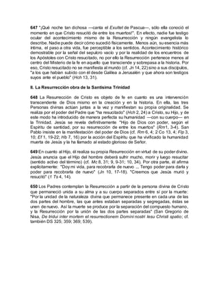 647 "¡Qué noche tan dichosa —canta el Exultet de Pascua—, sólo ella conoció el
momento en que Cristo resucitó de entre los muertos!". En efecto, nadie fue testigo
ocular del acontecimiento mismo de la Resurrección y ningún evangelista lo
describe. Nadie puede decir cómo sucedió físicamente. Menos aún, su esencia más
íntima, el paso a otra vida, fue perceptible a los sentidos. Acontecimiento histórico
demostrable por la señal del sepulcro vacío y por la realidad de los encuentros de
los Apóstoles con Cristo resucitado, no por ello la Resurrección pertenece menos al
centro del Misterio de la fe en aquello que transciende y sobrepasa a la historia. Por
eso, Cristo resucitado no se manifiesta al mundo (cf. Jn 14, 22) sino a sus discípulos,
"a los que habían subido con él desde Galilea a Jerusalén y que ahora son testigos
suyos ante el pueblo" (Hch 13, 31).
II. La Resurrección obra de la Santísima Trinidad
648 La Resurrección de Cristo es objeto de fe en cuanto es una intervención
transcendente de Dios mismo en la creación y en la historia. En ella, las tres
Personas divinas actúan juntas a la vez y manifiestan su propia originalidad. Se
realiza por el poder del Padre que "ha resucitado" (Hch 2, 24) a Cristo, su Hijo, y de
este modo ha introducido de manera perfecta su humanidad —con su cuerpo— en
la Trinidad. Jesús se revela definitivamente "Hijo de Dios con poder, según el
Espíritu de santidad, por su resurrección de entre los muertos" (Rm1, 3-4). San
Pablo insiste en la manifestación del poder de Dios (cf. Rm 6, 4; 2 Co 13, 4; Flp 3,
10; Ef 1, 19-22; Hb 7, 16) por la acción del Espíritu que ha vivificado la humanidad
muerta de Jesús y la ha llamado al estado glorioso de Señor.
649 En cuanto al Hijo, él realiza su propia Resurrección en virtud de su poder divino.
Jesús anuncia que el Hijo del hombre deberá sufrir mucho, morir y luego resucitar
(sentido activo del término) (cf. Mc 8, 31; 9, 9-31; 10, 34). Por otra parte, él afirma
explícitamente: "Doy mi vida, para recobrarla de nuevo ... Tengo poder para darla y
poder para recobrarla de nuevo" (Jn 10, 17-18). "Creemos que Jesús murió y
resucitó" (1 Ts 4, 14).
650 Los Padres contemplan la Resurrección a partir de la persona divina de Cristo
que permaneció unida a su alma y a su cuerpo separados entre sí por la muerte:
"Por la unidad de la naturaleza divina que permanece presente en cada una de las
dos partes del hombre, las que antes estaban separadas y segregadas, éstas se
unen de nuevo. Así la muerte se produce por la separación del compuesto humano,
y la Resurrección por la unión de las dos partes separadas" (San Gregorio de
Nisa, De tridui inter mortem et resurrectionem Domini nostri Iesu Christi spatio; cf.
también DS 325; 359; 369; 539).
 