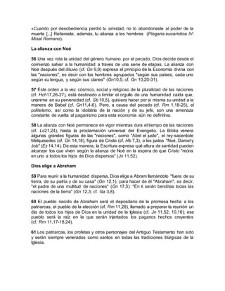 «Cuando por desobediencia perdió tu amistad, no lo abandonaste al poder de la
muerte [...] Reiteraste, además, tu alianza a los hombres (Plegaria eucarística IV:
Misal Romano).
La alianza con Noé
56 Una vez rota la unidad del género humano por el pecado, Dios decide desde el
comienzo salvar a la humanidad a través de una serie de etapas. La alianza con
Noé después del diluvio (cf. Gn 9,9) expresa el principio de la Economía divina con
las "naciones", es decir con los hombres agrupados "según sus países, cada uno
según su lengua, y según sus clanes" (Gn10,5; cf. Gn 10,20-31).
57 Este orden a la vez cósmico, social y religioso de la pluralidad de las naciones
(cf. Hch17,26-27), está destinado a limitar el orgullo de una humanidad caída que,
unánime en su perversidad (cf. Sb 10,5), quisiera hacer por sí misma su unidad a la
manera de Babel (cf. Gn11,4-6). Pero, a causa del pecado (cf. Rm 1,18-25), el
politeísmo, así como la idolatría de la nación y de su jefe, son una amenaza
constante de vuelta al paganismo para esta economía aún no definitiva.
58 La alianza con Noé permanece en vigor mientras dura el tiempo de las naciones
(cf. Lc21,24), hasta la proclamación universal del Evangelio. La Biblia venera
algunas grandes figuras de las "naciones", como "Abel el justo", el rey-sacerdote
Melquisedec (cf. Gn 14,18), figura de Cristo (cf. Hb 7,3), o los justos "Noé, Daniel y
Job" (Ez 14,14). De esta manera, la Escritura expresa qué altura de santidad pueden
alcanzar los que viven según la alianza de Noé en la espera de que Cristo "reúna
en uno a todos los hijos de Dios dispersos" (Jn 11,52).
Dios elige a Abraham
59 Para reunir a la humanidad dispersa, Dios elige a Abram llamándolo "fuera de su
tierra, de su patria y de su casa" (Gn 12,1), para hacer de él "Abraham", es decir,
"el padre de una multitud de naciones" (Gn 17,5): "En ti serán benditas todas las
naciones de la tierra" (Gn 12,3; cf. Ga 3,8).
60 El pueblo nacido de Abraham será el depositario de la promesa hecha a los
patriarcas, el pueblo de la elección (cf. Rm 11,28), llamado a preparar la reunión un
día de todos los hijos de Dios en la unidad de la Iglesia (cf. Jn 11,52; 10,16); ese
pueblo será la raíz en la que serán injertados los paganos hechos creyentes
(cf. Rm 11,17-18.24).
61 Los patriarcas, los profetas y otros personajes del Antiguo Testamento han sido
y serán siempre venerados como santos en todas las tradiciones litúrgicas de la
Iglesia.
 
