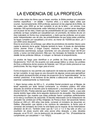 LA EVIDENCIA DE LA PROFECÍA
Único entre todos los libros que se hayan escritos, la Biblia predice con precisión
eventos específicos – en detalle – muchos años, y a veces siglos, antes que
ocurran. Aproximadamente 2500 profecías aparecen en las páginas de la Biblia, de
los cuales unos 2000 ya se han cumplido al pie de la letra – sin errores. (Las
restantes 500 aproximadamente están referidas al futuro y podrán verse desplegar
con el pasar de los días.) Dado que las probabilidades de que cualquiera de estas
profecías se haya cumplido por casualidad son, en promedio, de menos de uno en
diez (calculado en forma muy conservadora), y dado que las profecías son en gran
parte independientes una de otra, las probabilidades de que todas estas profecías
se hayan cumplido por casualidad y sin error, es menor de 102000 (es decir, ¡un 1
con 2000 ceros después!)
Dios no es el único, sin embargo, que utiliza los pronósticos de eventos futuros para
captar la atención de la gente. Satanás también lo hace. A través de clarividentes
(como Jeanne Dixon y Edgar Cayce), mediums, espiritistas y otros, llegan
predicciones asombrosas, aunque raramente con una precisión mayor del 60 por
ciento, y nunca con total precisión. Más aun, los mensajes de Satanás no tienen el
detalle de las profecías bíblicas, ni incluyen un llamado al arrepentimiento.
La prueba de fuego para identificar a un profeta de Dios está registrada en
Deuteronomio 18:21-22. De acuerdo con este pasaje bíblico (y otros), los profetas
de Dios, a diferencia de los voceros de Satanás, son 100 por ciento precisos en sus
predicciones. No hay ningún lugar para el error.
Como el espacio no nos permite una explicación de todas las profecías bíblica que
se han cumplido, lo que sigue es una discusión de algunas pocas para ejemplificar
el alto grado de especificidad, el rango de proyección y/o la “supernaturaleza” de los
eventos predichos. A los lectores se les alienta a seleccionar otras, también, y a
examinar cuidadosamente su historicidad.
1. Algún tiempo antes de 500 a. C., el profeta Daniel proclamó que el Mesías de
Israel esperado por tanto tiempo comenzaría su ministerio público 483 años
después de emitirse el decreto para la restauración y reconstrucción de Jerusalén
(Daniel 9:25-26). Predijo además que el Mesías sería “cortado”, muerto, y que este
evento tendría lugar antes de la segunda destrucción de Jerusalén. Hay abundante
documentación que muestra que estas profecías fueron cumplidas perfectamente
en la vida (y crucifixión) de Jesucristo. El decreto relacionado con la restauración de
Jerusalén fue emitido por el Rey Artajerjes de Persia a favor del sacerdote hebreo
Esdras en 458 a.C. 483 años más tarde, comenzó el ministerio de Jesucristo en
Galilea. (Recuerden que debido a los cambios de calendarios, la fecha para el
comienzo del ministerio de Cristo ha sido fijado por la mayoría de los historiadores
alrededor de 26 d.C. También noten que de 1 a.C a 1 d. C hay sólo un año.) La
crucifixión de Jesús ocurrió sólo unos pocos años después, y unas décadas
después, en el 70 d.C., vino la destrucción de Jerusalén por Tito. (Probabilidad de
cumplimiento por casualidad = 1 en 105)[1]
 
