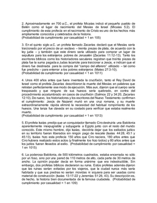 2. Aproximadamente en 700 a.C., el profeta Micaías indicó el pequeño pueblo de
Belén como el lugar de nacimiento del Mesías de Israel (Micaías 5:2). El
cumplimiento de esta profecía en el nacimiento de Cristo es uno de los hechos más
ampliamente conocidos y celebrados de la historia.
(Probabilidad de cumplimiento por casualidad = 1 en 105)
3. En el quinto siglo a.C. un profeta llamado Zacarías declaró que el Mesías sería
traicionado por el precio de un esclavo – treinta piezas de plata, de acuerdo con la
ley judía – y también que este dinero sería utilizado para comprar un lugar de
sepultura para los extranjeros pobres de Jerusalén (Zacarías 11:12-13). Tanto los
escritores bíblicos como los historiadores seculares registran que treinta piezas de
plata fue la suma pagada a Judas Iscariote para traicionar a Jesús, e indican que el
dinero fue destinada para la compra del “campo del alfarero” utilizado – tal como
fue predicho – para enterrar a los pobres extranjeros (Mateo 27:3-10).
(Probabilidad de cumplimiento por casualidad = 1 en 1011)
4. Unos 400 años antes que fuera inventada la crucifixión, tanto el Rey David de
Israel como el profeta Zacarías describieron la muerte del Mesías en palabras que
retratan perfectamente ese modo de ejecución. Más aun, dijeron que el cuerpo sería
traspasado y que ninguno de sus huesos sería quebrado, en contra del
procedimiento acostumbrado en casos de crucifixión (Salmos 22 y 34:20, Zacarías
12:10). De nuevo, los historiadores y los escritores del Nuevo Testamento confirman
el cumplimiento: Jesús de Nazaret murió en una cruz romana, y su muerte
extraordinariamente rápida eliminó la necesidad del habitual rompimiento de los
huesos. Una lanza fue clavada en su costado para verificar que estaba realmente
muerto.
(Probabilidad de cumplimiento por casualidad = 1 en 1013)
5. El profeta Isaías predijo que un conquistador llamado Cirodestruiría una Babilonia
aparentemente inexpugnable y subyugaría a Egipto junto con el resto del mundo
conocido. Este mismo hombre, dijo Isaías, decidiría dejar que los exiliados judíos
en su territorio fueran liberados sin ningún pago de rescate (Isaías 44:28, 45:1 y
45:13). Isaías hizo esta profecía 150 años que Ciro naciera, 180 años antes que
Ciro hubiera realizado estos actos (y finalmente los hizo todos) y 80 años antes que
los judíos fueran llevados al exilio. (Probabilidad de cumplimiento por casualidad =
1 en 1015)
6. La poderosa Babilonia, de 500 kilómetros cuadrados, estaba encerrada no sólo
por un foso, sino por una pared de 110 metros de alto, cada parte de 30 metros de
ancho. La opinión popular decía en forma unánime que era indestructible. Sin
embargo, dos profetas bíblicos declararon su ruina. Estos profetas además dijeron
que las ruinas serían evitadas por los viajeros, que la ciudad nunca más sería
habitada y que sus piedras no serían movidas ni siquiera para ser usadas como
material de construcción (Isaías 13:17-22 y Jeremías 51:26, 43). Su descripción es,
de hecho, la historia bien documentada de la famosa ciudadela. (Probabilidad de
cumplimiento por casualidad = 1 en 109)
 
