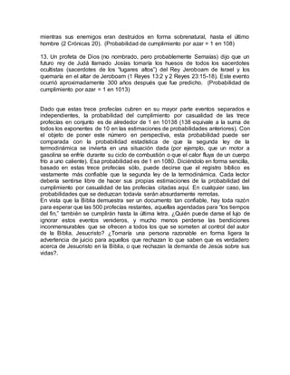 mientras sus enemigos eran destruidos en forma sobrenatural, hasta el último
hombre (2 Crónicas 20). (Probabilidad de cumplimiento por azar = 1 en 108)
13. Un profeta de Dios (no nombrado, pero probablemente Semaías) dijo que un
futuro rey de Judá llamado Josías tomaría los huesos de todos los sacerdotes
ocultistas (sacerdotes de los “lugares altos”) del Rey Jeroboam de Israel y los
quemaría en el altar de Jeroboam (1 Reyes 13:2 y 2 Reyes 23:15-18). Este evento
ocurrió aproximadamente 300 años después que fue predicho. (Probabilidad de
cumplimiento por azar = 1 en 1013)
Dado que estas trece profecías cubren en su mayor parte eventos separados e
independientes, la probabilidad del cumplimiento por casualidad de las trece
profecías en conjunto es de alrededor de 1 en 10138 (138 equivale a la suma de
todos los exponentes de 10 en las estimaciones de probabilidades anteriores). Con
el objeto de poner este número en perspectiva, esta probabilidad puede ser
comparada con la probabilidad estadística de que la segunda ley de la
termodinámica se invierta en una situación dada (por ejemplo, que un motor a
gasolina se enfríe durante su ciclo de combustión o que el calor fluya de un cuerpo
frío a uno caliente). Esa probabilidad es de 1 en 1080. Diciéndolo en forma sencilla,
basado en estas trece profecías sólo, puede decirse que el registro bíblico es
vastamente más confiable que la segunda ley de la termodinámica. Cada lector
debería sentirse libre de hacer sus propias estimaciones de la probabilidad del
cumplimiento por casualidad de las profecías citadas aquí. En cualquier caso, las
probabilidades que se deduzcan todavía serán absurdamente remotas.
En vista que la Biblia demuestra ser un documento tan confiable, hay toda razón
para esperar que las 500 profecías restantes, aquellas agendadas para “los tiempos
del fin,” también se cumplirán hasta la última letra. ¿Quién puede darse el lujo de
ignorar estos eventos venideros, y mucho menos perderse las bendiciones
inconmensurables que se ofrecen a todos los que se someten al control del autor
de la Biblia, Jesucristo? ¿Tomaría una persona razonable en forma ligera la
advertencia de juicio para aquellos que rechazan lo que saben que es verdadero
acerca de Jesucristo en la Biblia, o que rechazan la demanda de Jesús sobre sus
vidas?.
 