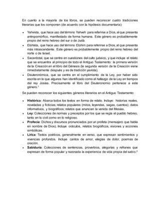 En cuanto a la mayoría de los libros, se pueden reconocer cuatro tradiciones
literarias que los componen (de acuerdo con la hipótesis documentaria):
 Yahvista, que hace uso del término Yahveh para referirse a Dios, al que presenta
antropomórfico, manifestado de forma humana. Este género es probablemente
propio del reino hebreo del sur o de Judá.
 Elohísta, que hace uso del término Elohim para referirse a Dios, al que presenta
más intrascendente. Este género es probablemente propio del reino hebreo del
norte o de Israel.
 Sacerdotal, que se centra en cuestiones del culto judaico, y que incluye el relato
que se encuentra al principio de todo el Antiguo Testamento: la primera versión
de la Creación en el libro del Génesis (la segunda versión de la Creación viene
inmediatamente después y es de tradición yavista).
 Deuteronómica, que se centra en el cumplimiento de la Ley, por haber sido
escrita en lo que algunos han identificado como el hallazgo de la Ley en tiempos
del rey Josías. Precisamente el libro del Deuteronomio pertenece a este
género.1
Se pueden reconocer los siguientes géneros literarios en el Antiguo Testamento:
 Histórico: Abarca todos los textos en forma de relato. Incluye: historias reales,
noveladas y ficticias; relatos populares (mitos, leyendas, sagas, cuentos); datos
informativos, y biográficos; relatos que anuncian la venida del Mesías.
 Ley: Colecciones de normas y preceptos por los que se regía el pueblo hebreo,
tanto en lo civil como en lo religioso.
 Profecía: Dichos y discursos pronunciados por un profeta (mensajero que habla
en nombre de Dios). Incluye oráculos, relatos biográficos, visiones y acciones
simbólicas.
 Lírica: Textos poéticos, generalmente en verso, que expresan sentimientos y
vivencias profundos. Incluye cantos de amor, elegías de dolor, poemas de
oración.
 Sabiduría: Colecciones de sentencias, proverbios, alegorías y refranes que
expresan de forma popular y razonada la experiencia de vida propia del sabio.2
 