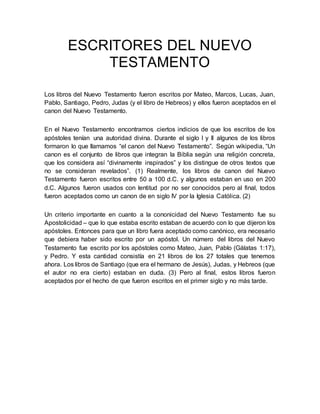 ESCRITORES DEL NUEVO
TESTAMENTO
Los libros del Nuevo Testamento fueron escritos por Mateo, Marcos, Lucas, Juan,
Pablo, Santiago, Pedro, Judas (y el libro de Hebreos) y ellos fueron aceptados en el
canon del Nuevo Testamento.
En el Nuevo Testamento encontramos ciertos indicios de que los escritos de los
apóstoles tenían una autoridad divina. Durante el siglo I y II algunos de los libros
formaron lo que llamamos “el canon del Nuevo Testamento”. Según wikipedia, “Un
canon es el conjunto de libros que integran la Biblia según una religión concreta,
que los considera así “divinamente inspirados” y los distingue de otros textos que
no se consideran revelados”. (1) Realmente, los libros de canon del Nuevo
Testamento fueron escritos entre 50 a 100 d.C. y algunos estaban en uso en 200
d.C. Algunos fueron usados con lentitud por no ser conocidos pero al final, todos
fueron aceptados como un canon de en siglo IV por la Iglesia Católica. (2)
Un criterio importante en cuanto a la cononicidad del Nuevo Testamento fue su
Apostolicidad – que lo que estaba escrito estaban de acuerdo con lo que dijeron los
apóstoles. Entonces para que un libro fuera aceptado como canónico, era necesario
que debiera haber sido escrito por un apóstol. Un número del libros del Nuevo
Testamento fue escrito por los apóstoles como Mateo, Juan, Pablo (Gálatas 1:17),
y Pedro. Y esta cantidad consistía en 21 libros de los 27 totales que tenemos
ahora. Los libros de Santiago (que era el hermano de Jesús), Judas, y Hebreos (que
el autor no era cierto) estaban en duda. (3) Pero al final, estos libros fueron
aceptados por el hecho de que fueron escritos en el primer siglo y no más tarde.
 